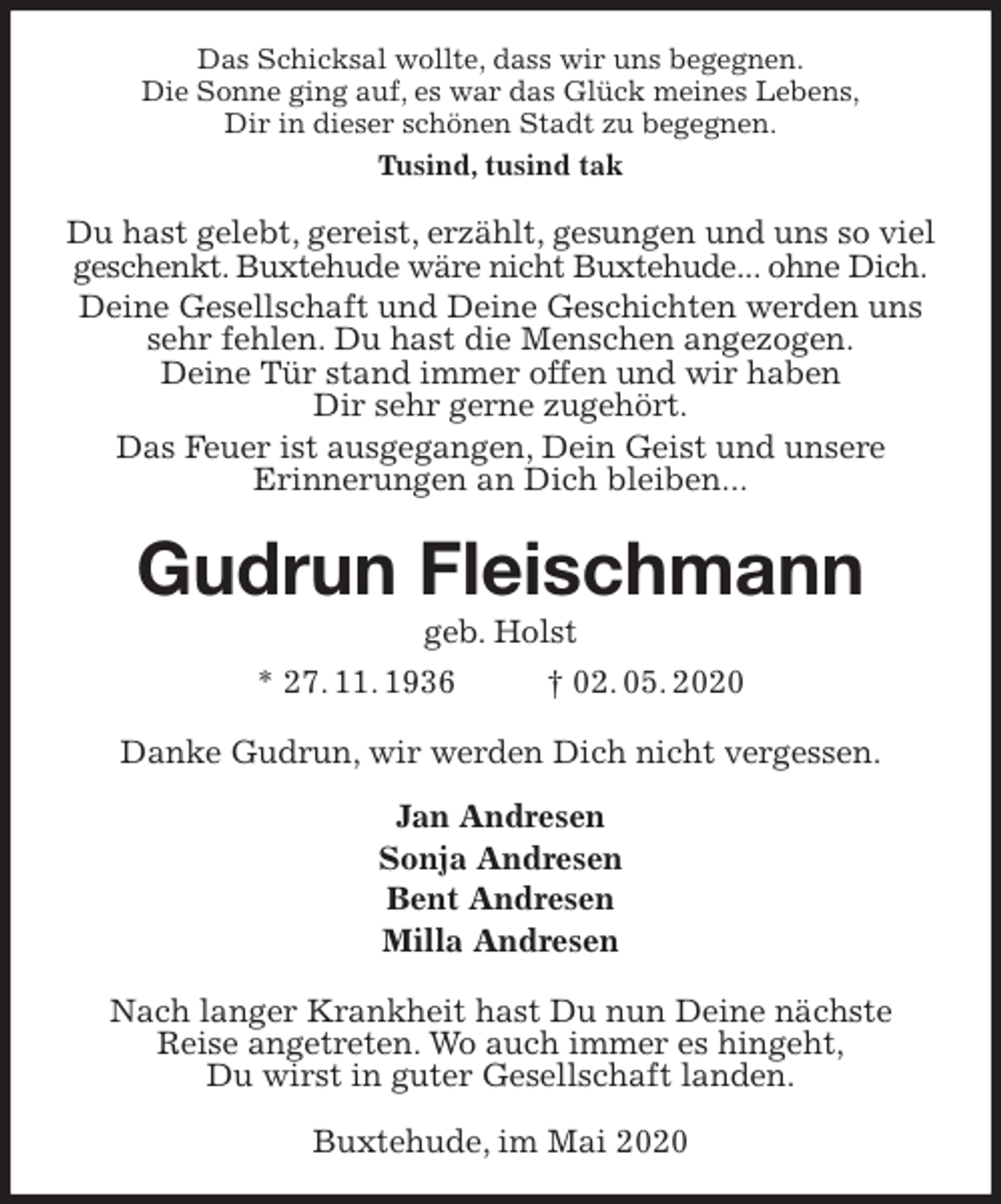 <p>Das Schicksal wollte, dass wir uns begegnen.<br />Die Sonne ging auf, es war das Glück meines Lebens,<br />Dir in dieser schönen Stadt zu begegnen.<br />Tusind, tusind tak<br />Du hast gelebt, gereist, erzählt, gesungen und uns so viel geschenkt. Buxtehude wäre nicht Buxtehude... ohne Dich.<br />Deine Gesellschaft und Deine Geschichten werden uns sehr fehlen. Du hast die Menschen angezogen.<br />Deine Tür stand immer offen und wir haben<br />Dir sehr gerne zugehört.<br />Das Feuer ist ausgegangen, Dein Geist und unsere<br />Erinnerungen an Dich bleiben...<br />Gudrun Fleischmann<br />geb. Holst<br />* 27. 11. 1936 † 02. 05. 2020<br />Danke Gudrun, wir werden Dich nicht vergessen.</p>
<p>Jan Andresen<br />Sonja Andresen<br />Bent Andresen<br />Milla Andresen<br />Nach langer Krankheit hast Du nun Deine nächste<br />Reise angetreten. Wo auch immer es hingeht,<br />Du wirst in guter Gesellschaft landen.</p>
<p>Buxtehude, im Mai 2020</p>