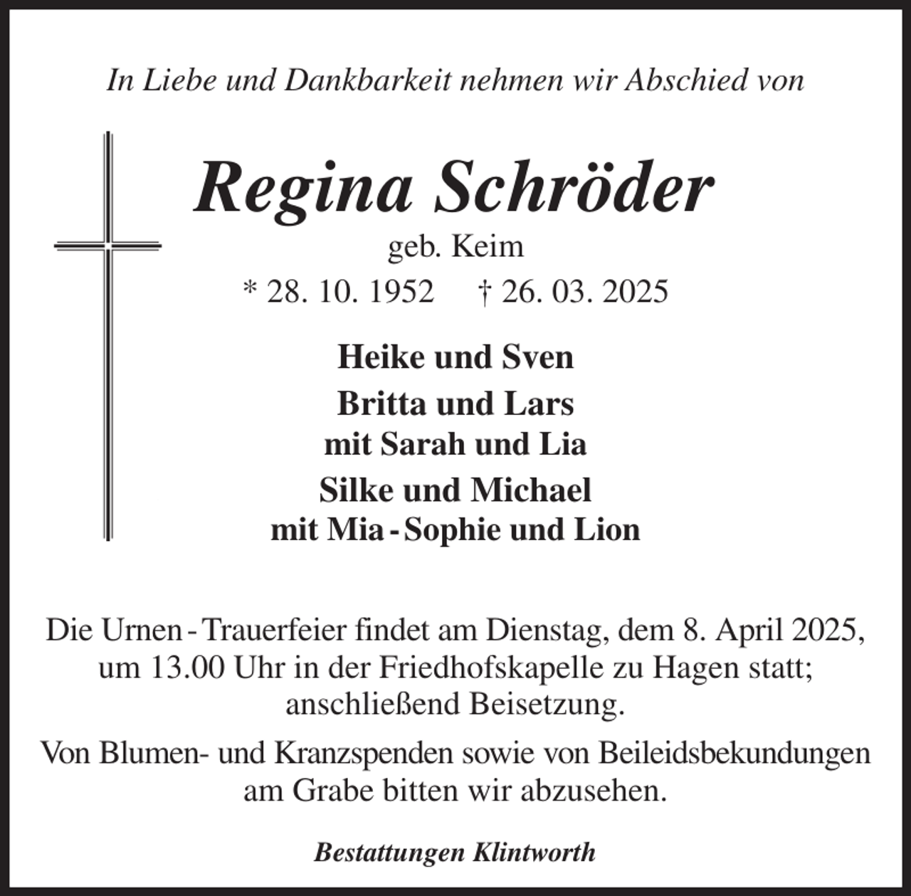 <p>In Liebe und Dankbarkeit nehmen wir Abschied von<br />Regina Schröder<br />geb. Keim<br />* 28. 10. 1952 † 26. 03. 2025<br />Heike und Sven<br />Britta und Lars<br />mit Sarah und Lia<br />Silke und Michael<br />mit Mia - Sophie und Lion<br />Die Urnen - Trauerfeier findet am Dienstag, dem 8. April 2025,<br />um 13.00 Uhr in der Friedhofskapelle zu Hagen statt;<br />anschließend Beisetzung.<br />Von Blumen- und Kranzspenden sowie von Beileidsbekundungen<br />am Grabe bitten wir abzusehen.<br />Bestattungen Klintworth</p>