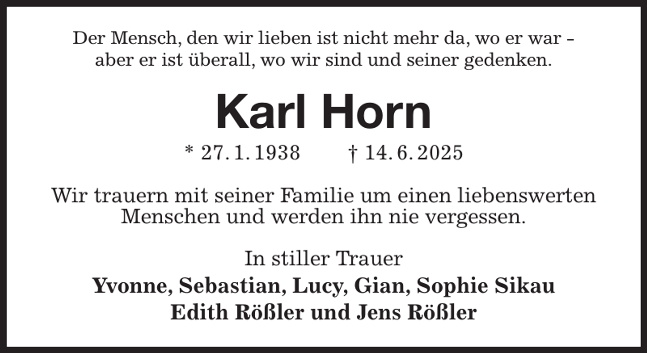 <p>Der Mensch, den wir lieben ist nicht mehr da, wo er war -<br />aber er ist überall, wo wir sind und seiner gedenken.<br />Karl Horn<br />* 27. 1. 1938 † 14. 6. 2025<br />Wir trauern mit seiner Familie um einen liebenswerten Menschen und werden ihn nie vergessen.<br />In stiller Trauer<br />Yvonne, Sebastian, Lucy, Gian, Sophie Sikau<br />Edith Rößler und Jens Rößler</p>