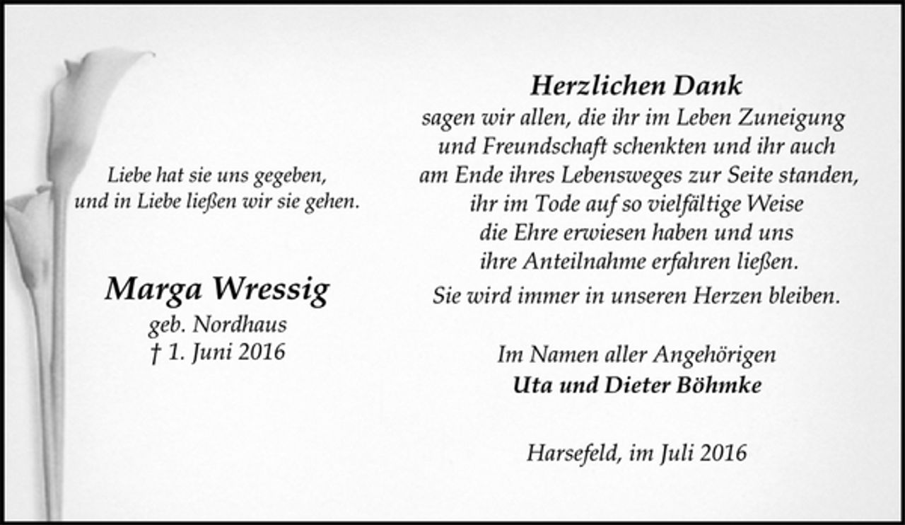 <p>Liebe hat sie uns gegeben,<br />und in Liebe ließen wir sie gehen.<br />Marga Wressig<br />geb. Nordhaus<br />+ 1. Juni 2016</p>
<p>Herzlichen Dank<br />sagen wir allen, die ihr im Leben Zuneigung und Freundschaft schenkten und ihr auch am Ende ihres Lebensweges zur Seite standen, ihr im Tode auf so vielfältige Weise die Ehre erwiesen haben und uns ihre Anteilnahme erfahren ließen.<br />Sie wird immer in unseren Herzen bleiben.<br />Im Namen aller Angehörigen<br />Uta und Dieter Böhmke<br />Harsefeld, im Juli 2016</p>