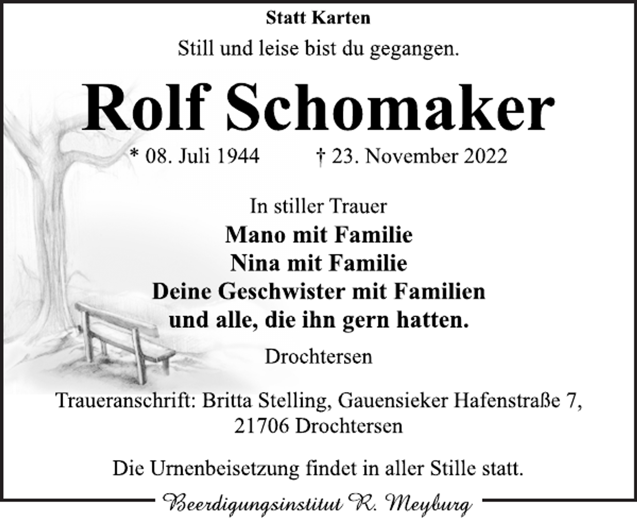 <p>Statt Karten<br />Still und leise bist du gegangen.<br />Rolf Schomaker<br />* 08. Juli 1944 † 23. November 2022<br />In stiller Trauer<br />Mano mit Familie<br />Nina mit Familie<br />Deine Geschwister mit Familien<br />und alle, die ihn gern hatten.<br />Drochtersen<br />Traueranschrift: Britta Stelling, Gauensieker Hafenstraße 7,<br />21706 Drochtersen<br />Die Urnenbeisetzung findet in aller Stille statt.<br />Beerdigungsinstitut R. Meyburg</p>