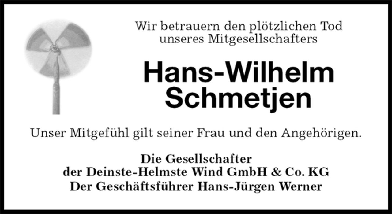 <p>Wir betrauern den plötzlichen Tod<br />unseres Mitgesellschafters<br />Hans-Wilhelm<br />Schmetjen<br />Unser Mitgefühl gilt seiner Frau und den Angehörigen.<br />Die Gesellschafter<br />der Deinste-Helmste Wind GmbH &amp; Co. KG<br />Der Geschäftsführer Hans-Jürgen Werner</p>