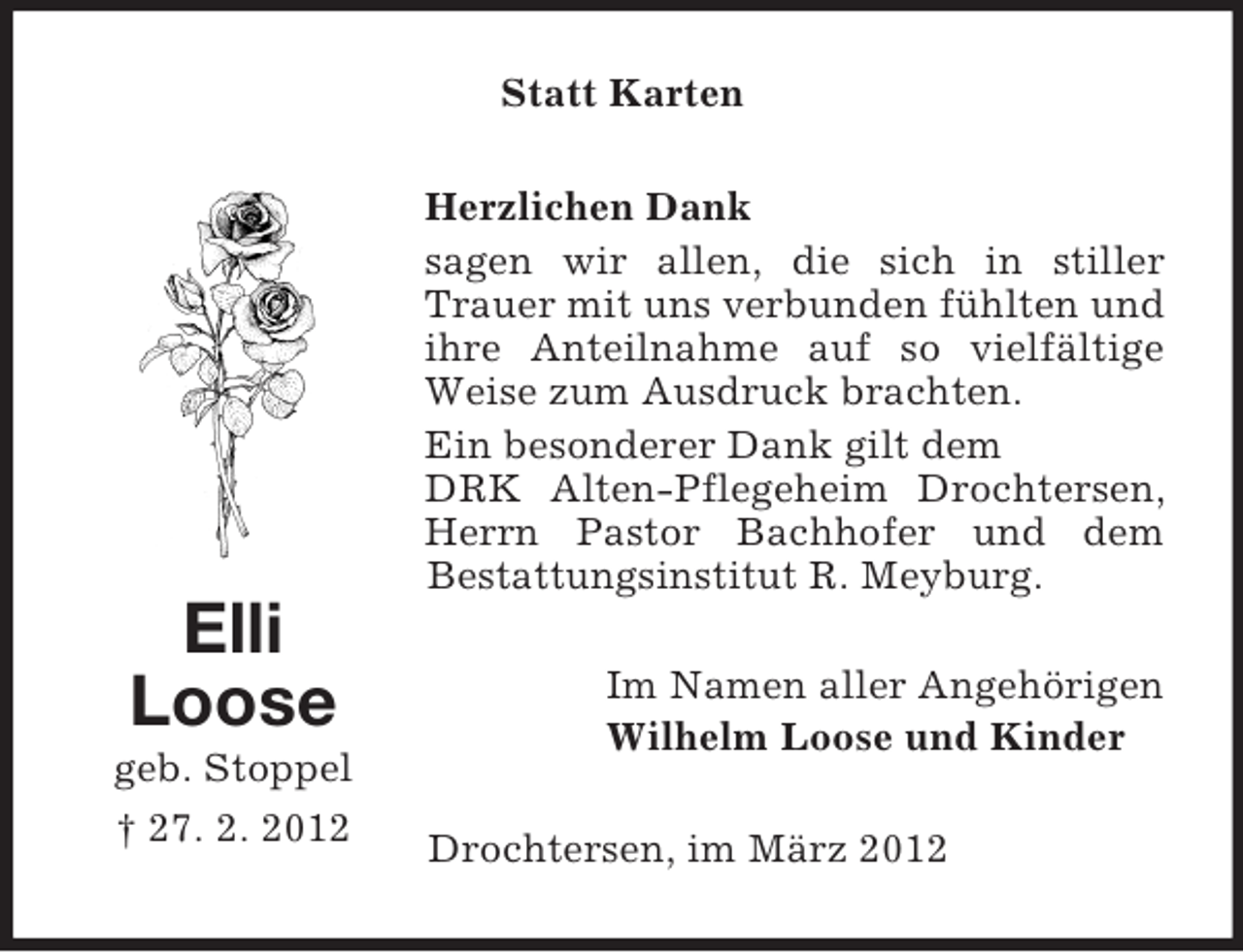 <p>Statt Karten<br />Herzlichen Dank<br />sagen wir allen, die sich in stiller<br />Trauer mit uns verbunden fühlten und<br />ihre Anteilnahme auf so vielfältige<br />Weise zum Ausdruck brachten.<br />Ein besonderer Dank gilt dem<br />DRK Alten-Pflegeheim Drochtersen,<br />Herrn Pastor Bachhofer und dem<br />Bestattungsinstitut R. Meyburg.</p><p>Elli<br />Loose<br />geb. Stoppel<br />† 27. 2. 2012</p><p>Im Namen aller Angehörigen<br />Wilhelm Loose und Kinder<br />Drochtersen, im März 2012</p>