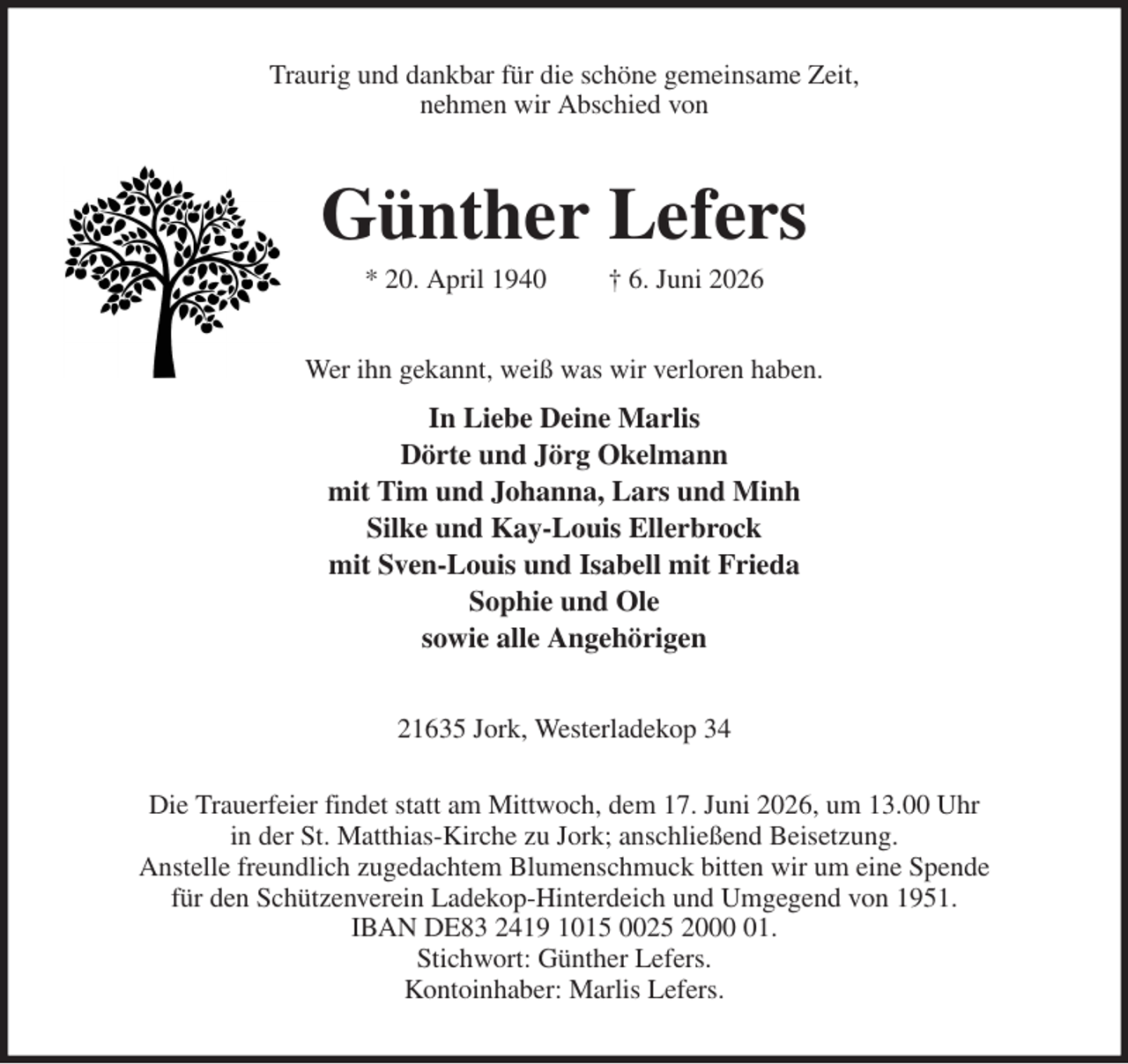 <p>Traurig und dankbar für die schöne gemeinsame Zeit,<br />nehmen wir Abschied von<br />Günther Lefers<br />* 20. April 1940 † 6. Juni 2026<br />Wer ihn gekannt, weiß was wir verloren haben.<br />In Liebe Deine Marlis<br />Dörte und Jörg Okelmann<br />mit Tim und Johanna, Lars und Minh<br />Silke und Kay-Louis Ellerbrock<br />mit Sven-Louis und Isabell mit Frieda<br />Sophie und Ole<br />sowie alle Angehörigen<br />21635 Jork, Westerladekop 34<br />Die Trauerfeier findet statt am Mittwoch, dem 17. Juni 2026, um 13.00 Uhr<br />in der St. Matthias-Kirche zu Jork; anschließend Beisetzung.<br />Anstelle freundlich zugedachtem Blumenschmuck bitten wir um eine Spende<br />für den Schützenverein Ladekop-Hinterdeich und Umgegend von 1951.<br />IBAN DE83 2419 1015 0025 2000 01.<br />Stichwort: Günther Lefers.<br />Kontoinhaber: Marlis Lefers.</p>