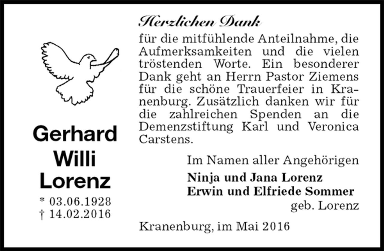 <p>Herzlichen Dank<br />für die mitfühlende Anteilnahme, die Aufmerksamkeiten und die vielen tröstenden Worte. Ein besonderer Dank geht an Herrn Pastor Ziemens für die schöne Trauerfeier in Kranenburg. Zusätzlich danken wir für die zahlreichen Spenden an die<br />Demenzstiftung Karl und Veronica Carstens.<br />Im Namen aller Angehörigen<br />Ninja und Jana Lorenz<br />Erwin und Elfriede Sommer<br />geb. Lorenz<br />Kranenburg, im Mai 2016<br />Gerhard Willi<br />Lorenz<br />* 03.06.1928<br />† 14.02.2016</p>