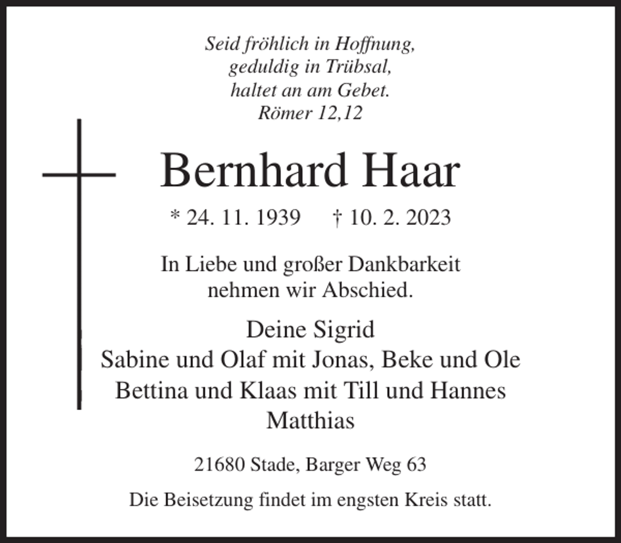 <p>Seid fröhlich in Hoffnung,<br />geduldig in Trübsal,<br />haltet an am Gebet.<br />Römer 12,12<br />Bernhard Haar<br />* 24. 11. 1939 † 10. 2. 2023<br />In Liebe und großer Dankbarkeit<br />nehmen wir Abschied.<br />Deine Sigrid<br />Sabine und Olaf mit Jonas, Beke und Ole<br />Bettina und Klaas mit Till und Hannes<br />Matthias<br />21680 Stade, Barger Weg 63<br />Die Beisetzung findet im engsten Kreis statt.</p>