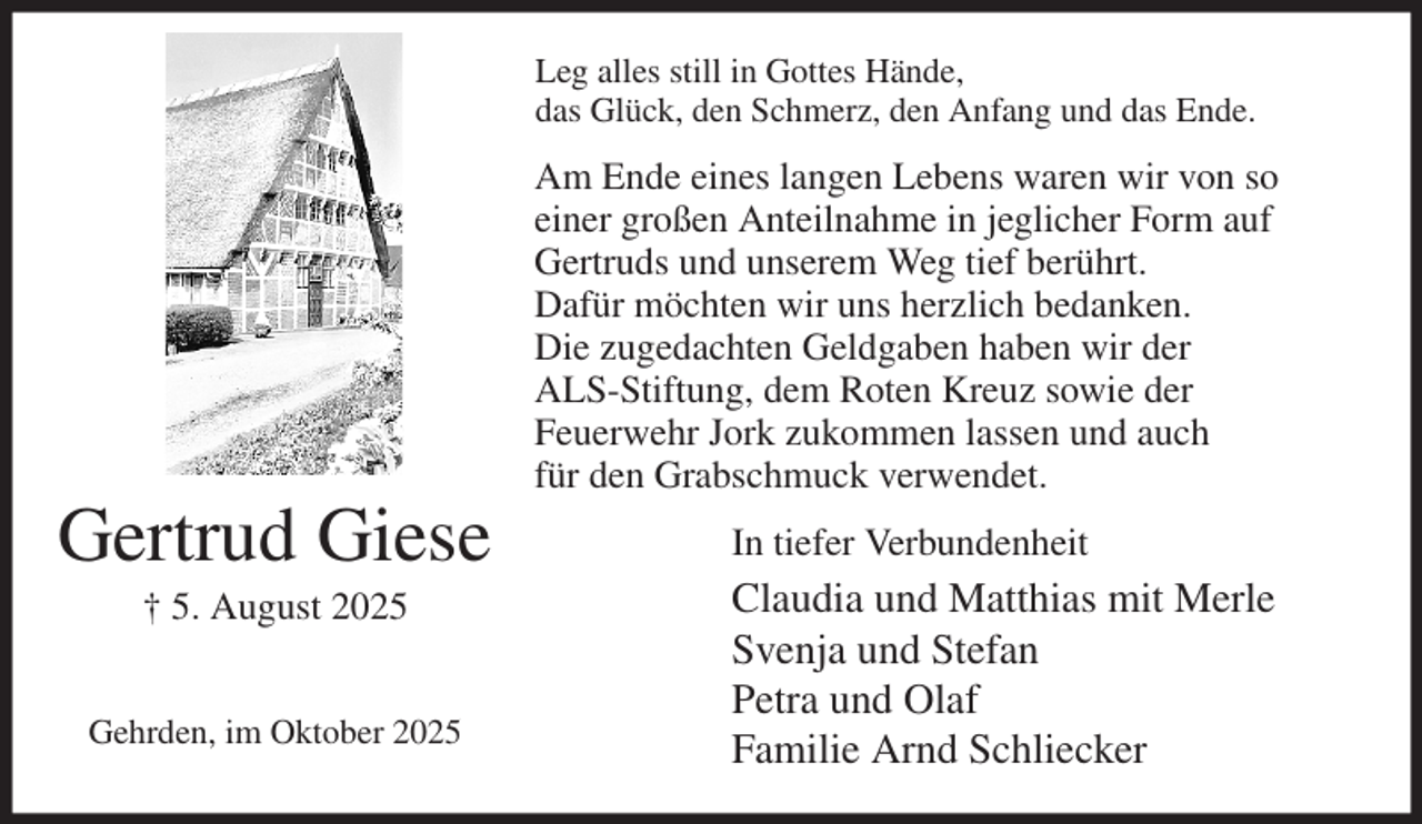 <p>Leg alles still in Gottes Hände,<br />das Glück, den Schmerz, den Anfang und das Ende.<br />Am Ende eines langen Lebens waren wir von so<br />einer großen Anteilnahme in jeglicher Form auf<br />Gertruds und unserem Weg tief berührt.<br />Dafür möchten wir uns herzlich bedanken.<br />Die zugedachten Geldgaben haben wir der<br />ALS-Stiftung, dem Roten Kreuz sowie der<br />Feuerwehr Jork zukommen lassen und auch<br />für den Grabschmuck verwendet.<br />In tiefer Verbundenheit<br />Claudia und Matthias mit Merle<br />Svenja und Stefan<br />Petra und Olaf<br />Familie Arnd Schliecker<br />Gertrud Giese<br />† 5. August 2025</p><p>Gehrden, im Oktober 2025</p>
