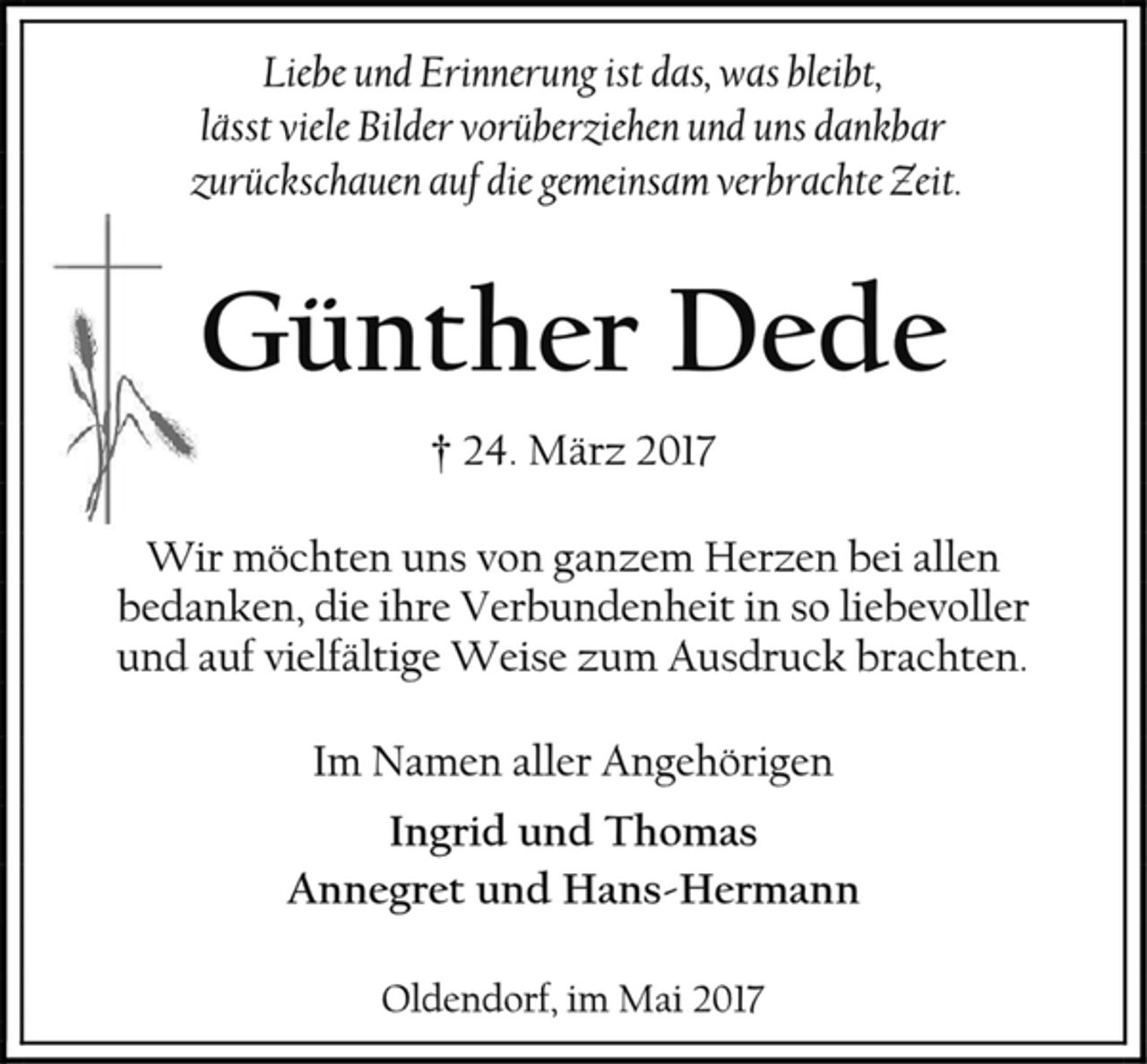 <p>Liebe und Erinnerung ist das, was bleibt,<br />lässt viele Bilder vorüberziehen und uns dankbar<br />zurückschauen auf die gemeinsam verbrachte Zeit.<br />Günther Dede<br />24. März 2017<br />Wir möchten uns von ganzem Herzen bei allen<br />bedanken, die ihre Verbundenheit in so liebevoller und auf vielfältige Weise zum Ausdruck brachten.<br />Im Namen aller Angehörigen<br />Ingrid und Thomas<br />Annegret und Hans-Hermann<br />Oldendorf, imj Mai 2017</p>