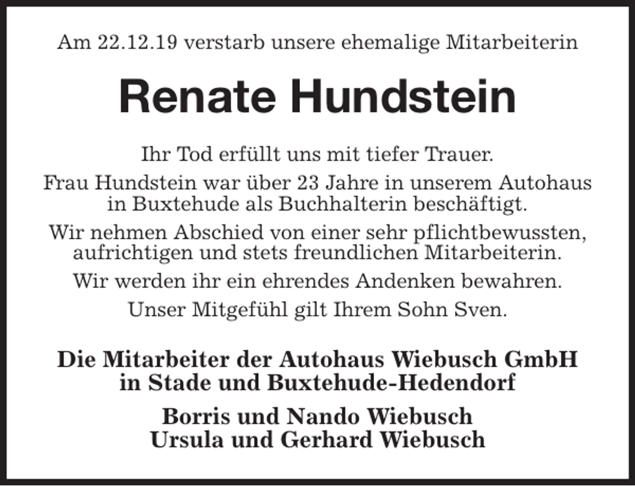 <p>Am 22.12.19 verstarb unsere ehemalige Mitarbeiterin<br />Renate Hundstein<br />Ihr Tod erfüllt uns mit tiefer Trauer.<br />Frau Hundstein war über 23 Jahre in unserem Autohaus<br />in Buxtehude als Buchhalterin beschäftigt.<br />Wir nehmen Abschied von einer sehr pflichtbewussten,<br />aufrichtigen und stets freundlichen Mitarbeiterin.<br />Wir werden ihr ein ehrendes Andenken bewahren.<br />Unser Mitgefühl gilt Ihrem Sohn Sven.<br />Die Mitarbeiter der Autohaus Wiebusch GmbH<br />in Stade und Buxtehude-Hedendorf<br />Borris und Nando Wiebusch<br />Ursula und Gerhard Wiebusch</p>