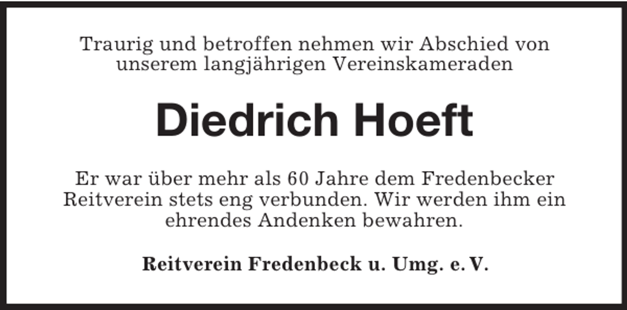 <p>Traurig und betroffen nehmen wir Abschied von<br />unserem langjährigen Vereinskameraden</p><p>Diedrich Hoeft<br />Er war über mehr als 60 Jahre dem Fredenbecker<br />Reitverein stets eng verbunden. Wir werden ihm ein<br />ehrendes Andenken bewahren.<br />Reitverein Fredenbeck u. Umg. e. V.</p>
