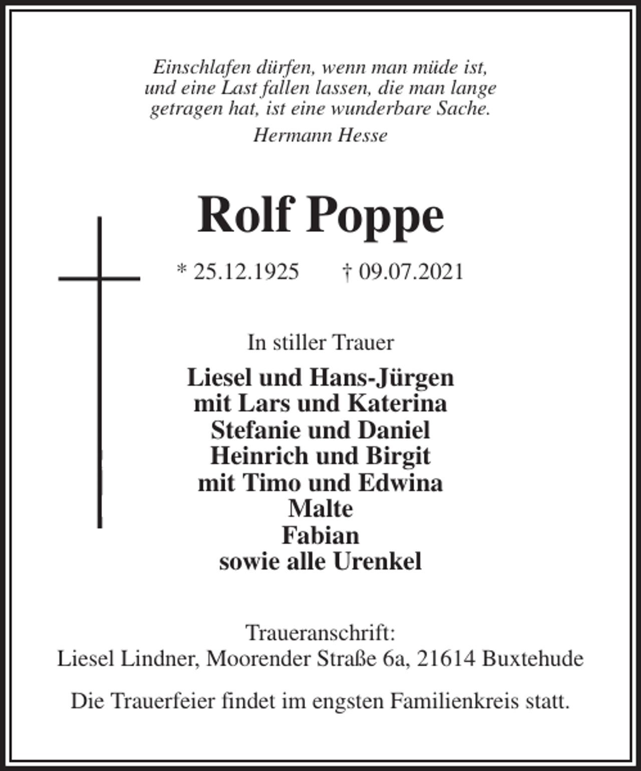 <p>Einschlafen dürfen, wenn man müde ist,<br />und eine Last fallen lassen, die man lange<br />getragen hat, ist eine wunderbare Sache.<br />Hermann Hesse<br />Rolf Poppe<br />* 25.12.1925 † 09.07.2021<br />In stiller Trauer<br />Liesel und Hans-Jürgen<br />mit Lars und Katerina<br />Stefanie und Daniel<br />Heinrich und Birgit<br />mit Timo und Edwina<br />Malte<br />Fabian<br />sowie alle Urenkel<br />Traueranschrift:<br />Liesel Lindner, Moorender Straße 6a, 21614 Buxtehude</p>
<p>Die Trauerfeier findet im engsten Familienkreis statt.</p>