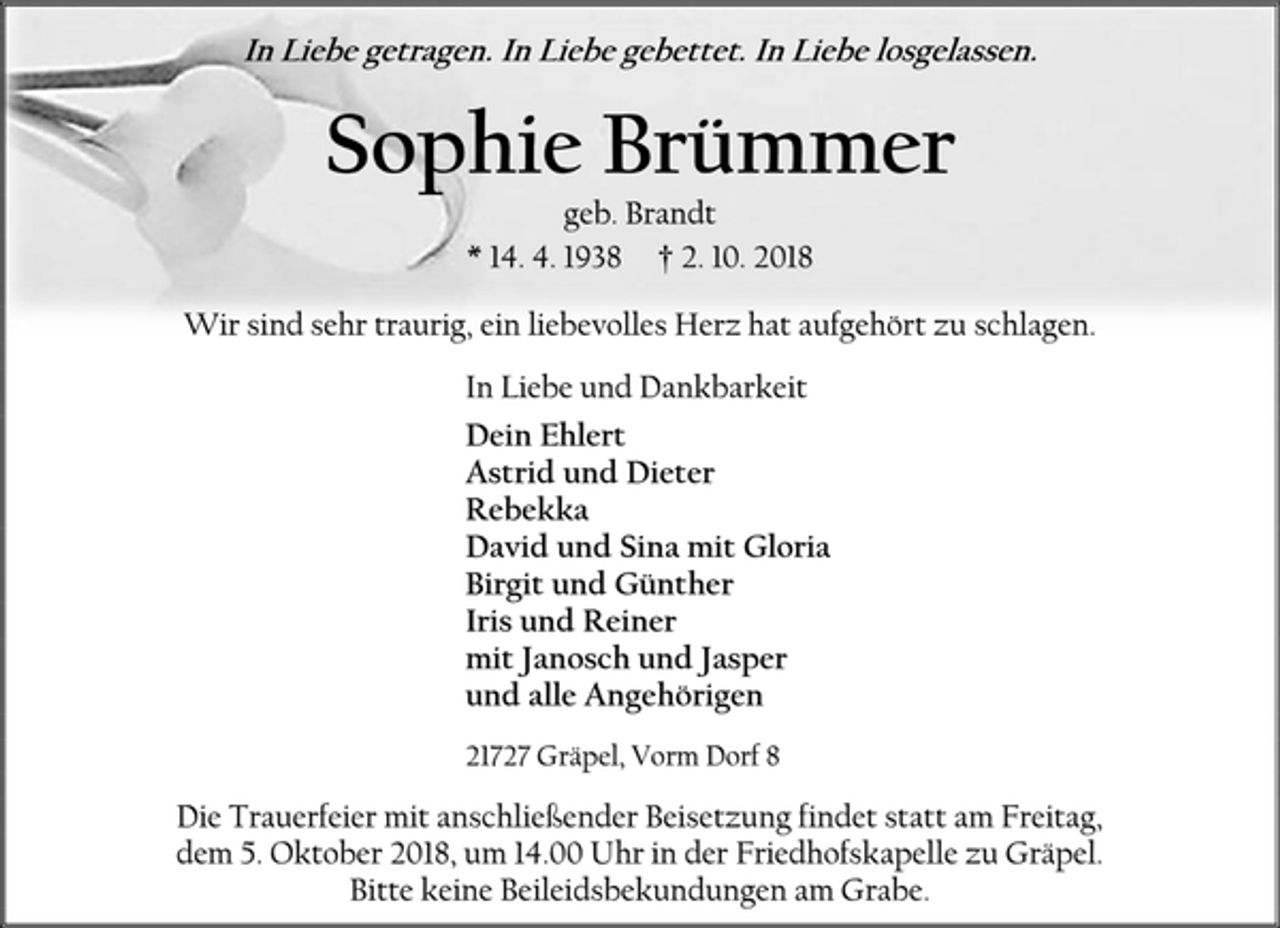 <p>In Liebe getragen. In Liebe gebettet. In Liebe losgelassen.<br />Sophie Brümmer<br />geb. Brandt<br />* 14. 4. 1938 † 2. 10. 2018<br />Wir sind sehr traurig, ein liebevolles Herz hat aufgehört zu schlagen.<br />In Liebe und Dankbarkeit<br />Dein Ehlert<br />Astrid und Dieter<br />Rebekka<br />David und Sina mit Gloria<br />Birgit und Günther<br />Iris und Reiner<br />mit Janosch und Jasper<br />und alle Angehörigen<br />21727 Gräpel, Vorm Dorf 8<br />Die Trauerfeier mit anschließender Beisetzung findet statt am Freitag,<br />dem 5. Oktober 2018, um 14.00 Uhr in der Friedhofskapelle zu Gräpel.<br />Bitte keine Beileidsbekundungen am Grabe.</p>