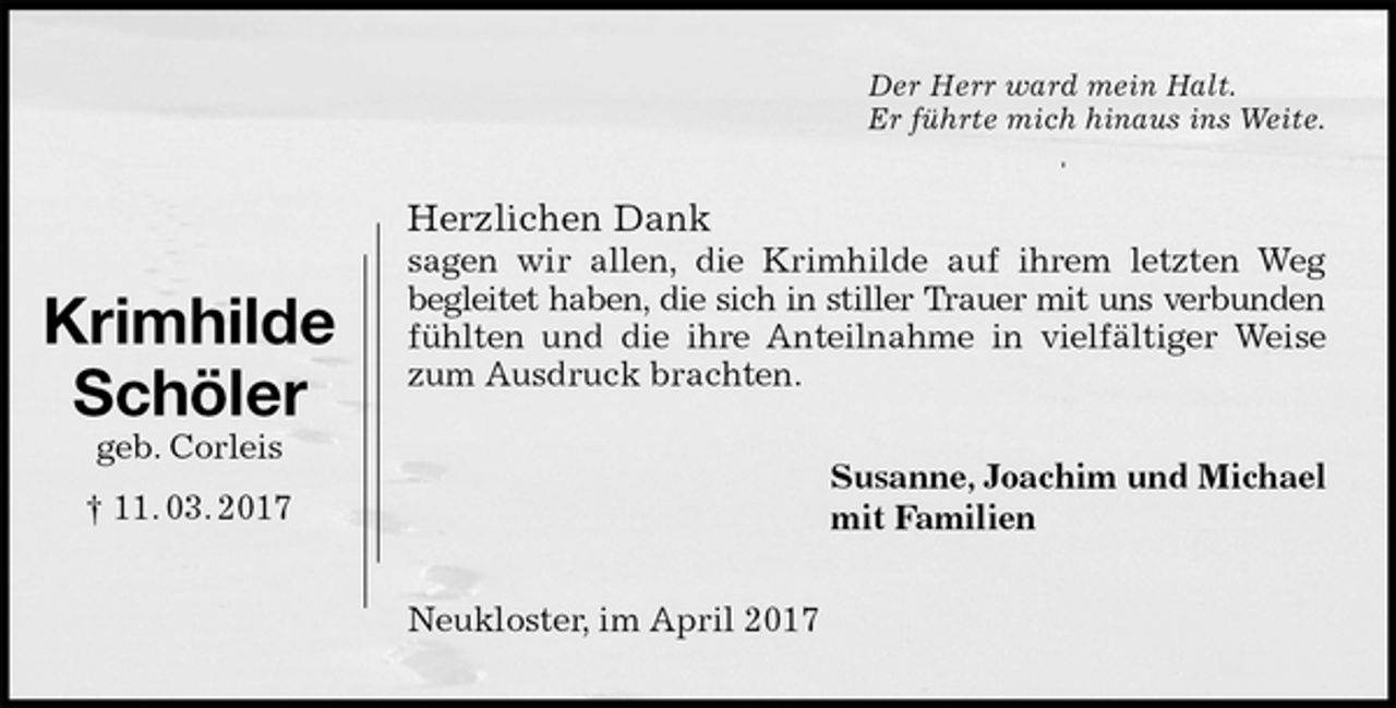 <p>Der Herr ward mein Halt.<br />Er führte mich hinaus ins Weite.<br />Herzlichen Dank<br />sagen wir allen, die Krimhilde auf ihrem letzten Weg<br />begleitet haben, die sich in stiller Trauer mit uns verbunden<br />fühlten und die ihre Anteilnahme in vielfältiger Weise<br />zum Ausdruck brachten.<br />Susanne, Joachim und Michael<br />mit Familien<br />Neukloster, im April 2017</p><p>Krimhilde<br />Schöler<br />geb. Corleis<br />† 11. 03. 2017</p>