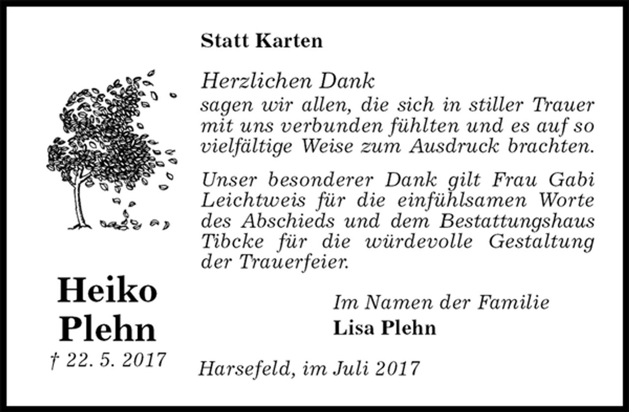 <p>Statt Karten<br />Herzlichen Dank<br />sagen wir allen, die sich in stiller Trauer mit uns verbunden fühlten und es auf so vielfältige Weise zum Ausdruck brachten.<br />Unser besonderer Dank gilt Frau Gabi Leichtweis für die einfühlsamen Worte des Abschieds und dem Bestattungshaus Tibcke für die würdevolle Gestaltung der Trauerfeier.<br />Im Namen der Familie<br />Lisa Plehn<br />Harsefeld, im Juli 2017<br />Heiko<br />Plehn<br />† 22. 5. 2017</p>