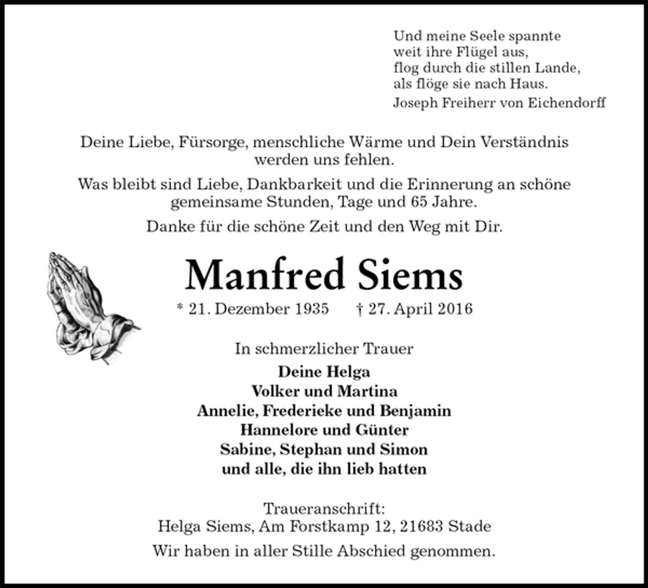 <p>Und meine Seele spannte<br />weit ihre Flügel aus,<br />flog durch die stillen Lande,<br />als flöge sie nach Haus.<br />Joseph Freiherr von Eichendorff<br />Deine Liebe, Fürsorge, menschliche Wärme und Dein Verständnis<br />werden uns fehlen.<br />Was bleibt sind Liebe, Dankbarkeit und die Erinnerung an schöne<br />gemeinsame Stunden, Tage und 65 Jahre.<br />Danke für die schöne Zeit und den Weg mit Dir.<br />Manfred Siems<br />* 21. Dezember 1935 † 27. April 2016<br />In schmerzlicher Trauer<br />Deine Helga<br />Volker und Martina<br />Annelie, Frederieke und Benjamin<br />Hannelore und Günter<br />Sabine, Stephan und Simon<br />und alle, die ihn lieb hatten<br />Traueranschrift:<br />Helga Siems, Am Forstkamp 12, 21683 Stade<br />Wir haben in aller Stille Abschied genommen.</p>