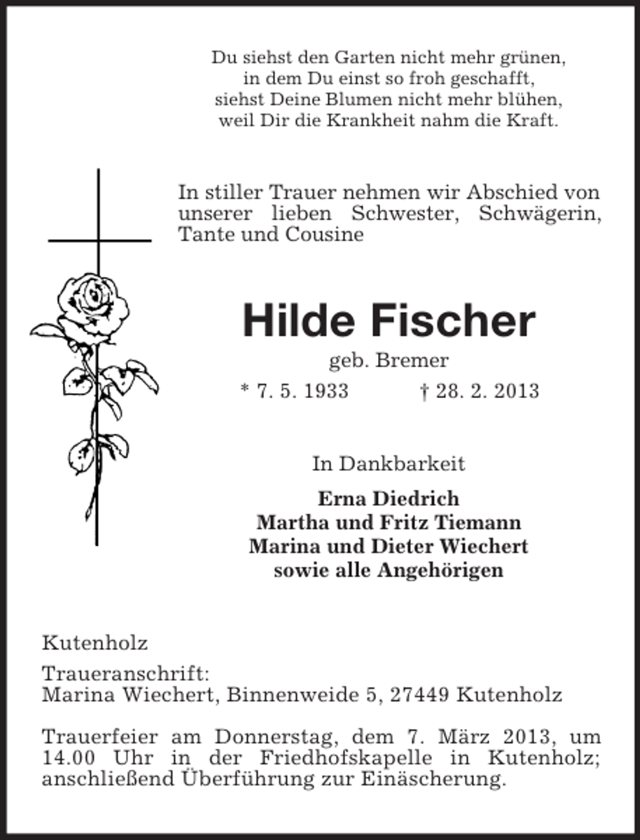 <p>Du siehst den Garten nicht mehr grünen,<br />in dem Du einst so froh geschafft,<br />siehst Deine Blumen nicht mehr blühen,<br />weil Dir die Krankheit nahm die Kraft.</p><p>In stiller Trauer nehmen wir Abschied von<br />unserer lieben Schwester, Schwägerin,<br />Tante und Cousine</p><p>Hilde Fischer<br />geb. Bremer<br />* 7. 5. 1933<br />† 28. 2. 2013</p><p>In Dankbarkeit<br />Erna Diedrich<br />Martha und Fritz Tiemann<br />Marina und Dieter Wiechert<br />sowie alle Angehörigen</p><p>Kutenholz<br />Traueranschrift:<br />Marina Wiechert, Binnenweide 5, 27449 Kutenholz<br />Trauerfeier am Donnerstag, dem 7. März 2013, um<br />14.00 Uhr in der Friedhofskapelle in Kutenholz;<br />anschließend Überführung zur Einäscherung.</p>