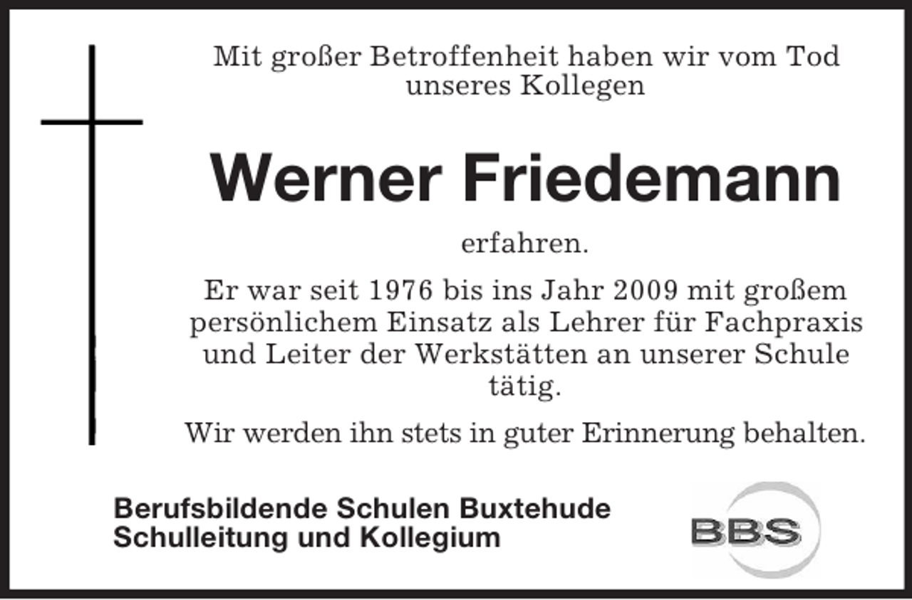 <p>Mit großer Betroffenheit haben wir vom Tod<br />unseres Kollegen</p><p>Werner Friedemann<br />erfahren.<br />Er war seit 1976 bis ins Jahr 2009 mit großem<br />persönlichem Einsatz als Lehrer für Fachpraxis<br />und Leiter der Werkstätten an unserer Schule<br />tätig.<br />Wir werden ihn stets in guter Erinnerung behalten.<br />Berufsbildende Schulen Buxtehude<br />Schulleitung und Kollegium</p>