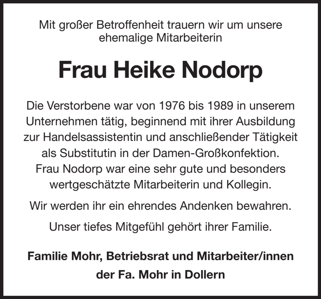 <p>Mit großer Betroffenheit trauern wir um unsere<br />ehemalige Mitarbeiterin<br />Frau Heike Nodorp<br />Die Verstorbene war von 1976 bis 1989 in unserem<br />Unternehmen tätig, beginnend mit ihrer Ausbildung<br />zur Handelsassistentin und anschließender Tätigkeit<br />als Substitutin in der Damen-Großkonfektion.<br />Frau Nodorp war eine sehr gute und besonders<br />wertgeschätzte Mitarbeiterin und Kollegin.<br />Wir werden ihr ein ehrendes Andenken bewahren.<br />Unser tiefes Mitgefühl gehört ihrer Familie.<br />Familie Mohr, Betriebsrat und Mitarbeiter/innen<br />der Fa. Mohr in Dollern</p>