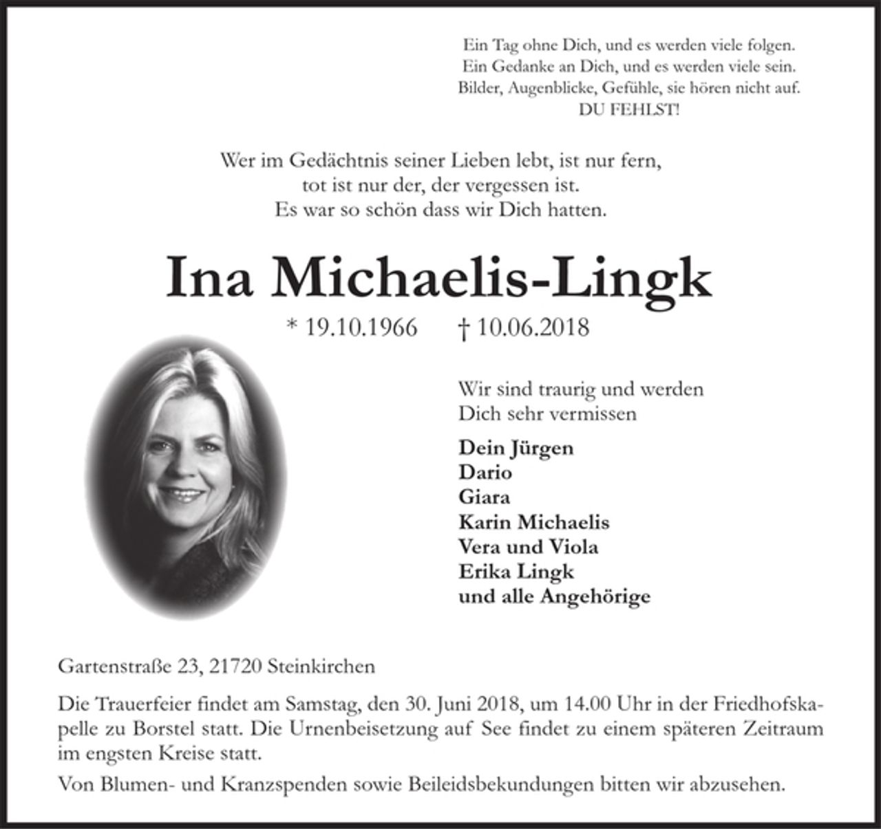 <p>Ein Tag ohne Dich,<br />und es werden viele folgen.<br />Ein Gedanke an Dich,<br />und es werden viele sein<br />Bilder, Augenblicke, Gefühle.<br />Sie hören nicht auf.<br />DU FEHLST!<br />Wer im Gedächtnis seiner Lieben lebt, ist nur fern,<br />tot ist nur der, der vergessen ist.<br />Es war so schön dass wir Dich hatten.<br />Ina Michaelis-Lingk<br />* 19. 10. 1966 † 10. 06. 2018<br />Wir sind traurig und werden<br />Dich sehr vermissen<br />Dein Jürgen<br />Dario<br />Giara<br />Karin Michaelis<br />Vera und Viola<br />Erika Lingk<br />und alle Angehörige<br />Gartenstraße 23, 21720 Steinkirchen</p><p>Die Trauerfeier findet am Samstag , den 30.Juni 2018, um 14.00 Uhr in der<br />Friedhofskapelle zu Borstel statt.<br />Die Urnenbeisetzung auf See findet zu einem späteren Zeitraum im engsten<br />Kreise statt.<br />Von Blumen- und Kranzspenden bitten wir abzusehen.</p>