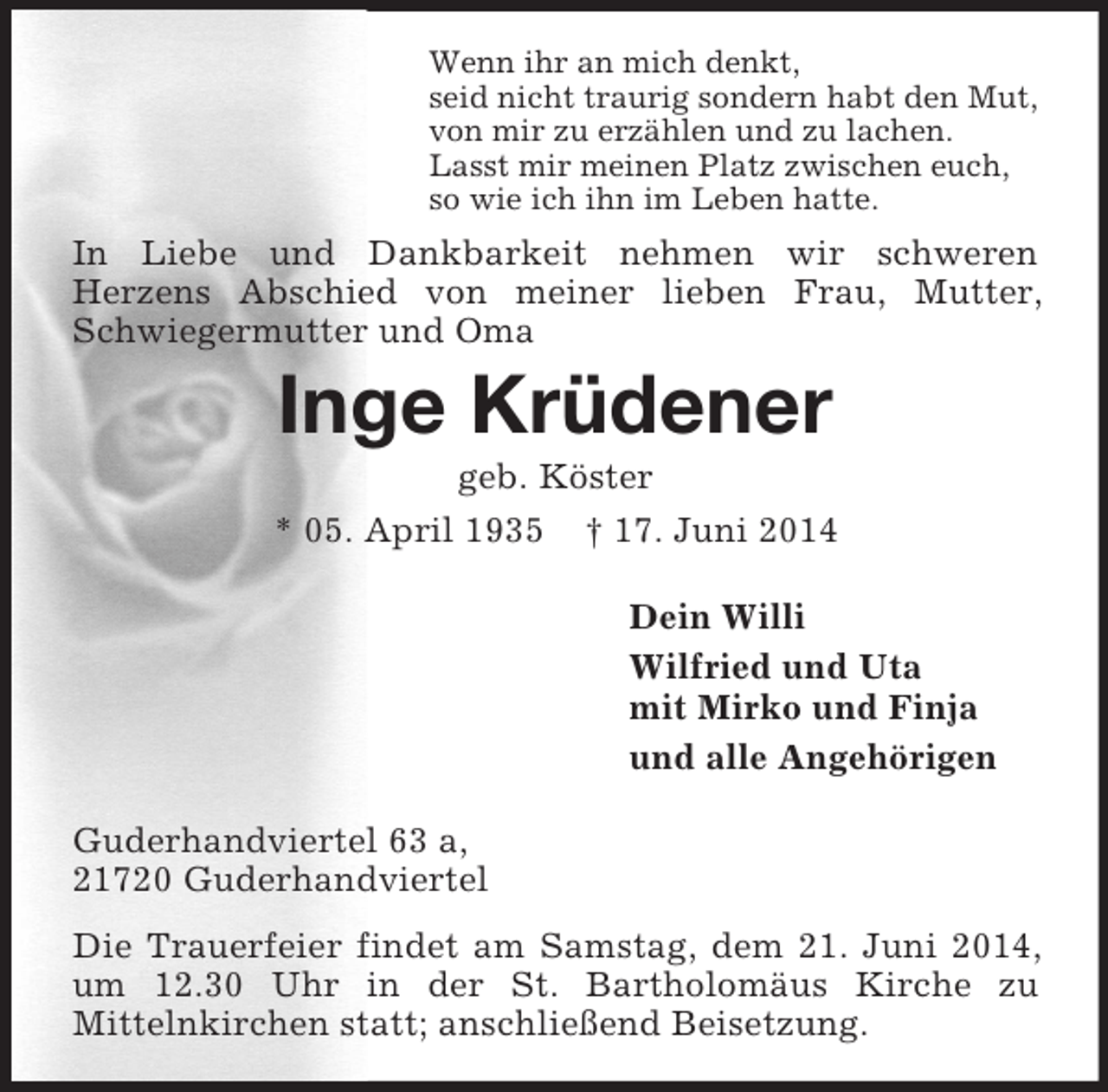<p>Wenn ihr an mich denkt,<br />seid nicht traurig sondern habt den Mut,<br />von mir zu erzählen und zu lachen.<br />Lasst mir meinen Platz zwischen euch,<br />so wie ich ihn im Leben hatte.<br />In Liebe und Dankbarkeit nehmen wir schweren<br />Herzens Abschied von meiner lieben Frau, Mutter, Schwiegermutter und Oma<br />Inge Krüdener<br />geb. Köster<br />* 05. April 1935 † 17. Juni 2014<br />Dein Willi<br />Wilfried und Uta<br />mit Mirko und Finja<br />und alle Angehörigen<br />Guderhandviertel 63 a,<br />21720 Guderhandviertel<br />Die Trauerfeier findet am Samstag, dem 21. Juni 2014, um 12.30 Uhr in der St. Bartholomäus Kirche zu<br />Mittelnkirchen statt; anschließend Beisetzung.</p>