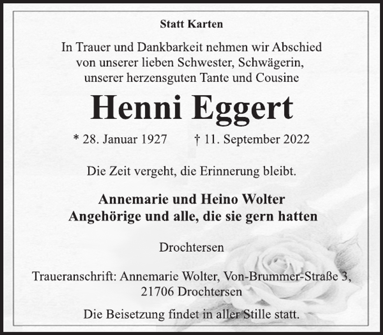 <p>Statt Karten<br />In Trauer und Dankbarkeit nehmen wir Abschied<br />von unserer lieben Schwester, Schwägerin,<br />unserer herzensguten Tante und Cousine<br />Henni Eggert<br />* 28. Januar 1927 † 11. September 2022<br />Die Zeit vergeht, die Erinnerung bleibt.<br />Annemarie und Heino Wolter<br />Angehörige und alle, die sie gern hatten<br />Drochtersen<br />Traueranschrift: Annemarie Wolter, Von-Brummer-Straße 3,<br />21706 Drochtersen<br />Die Beisetzung findet in aller Stille statt.</p>