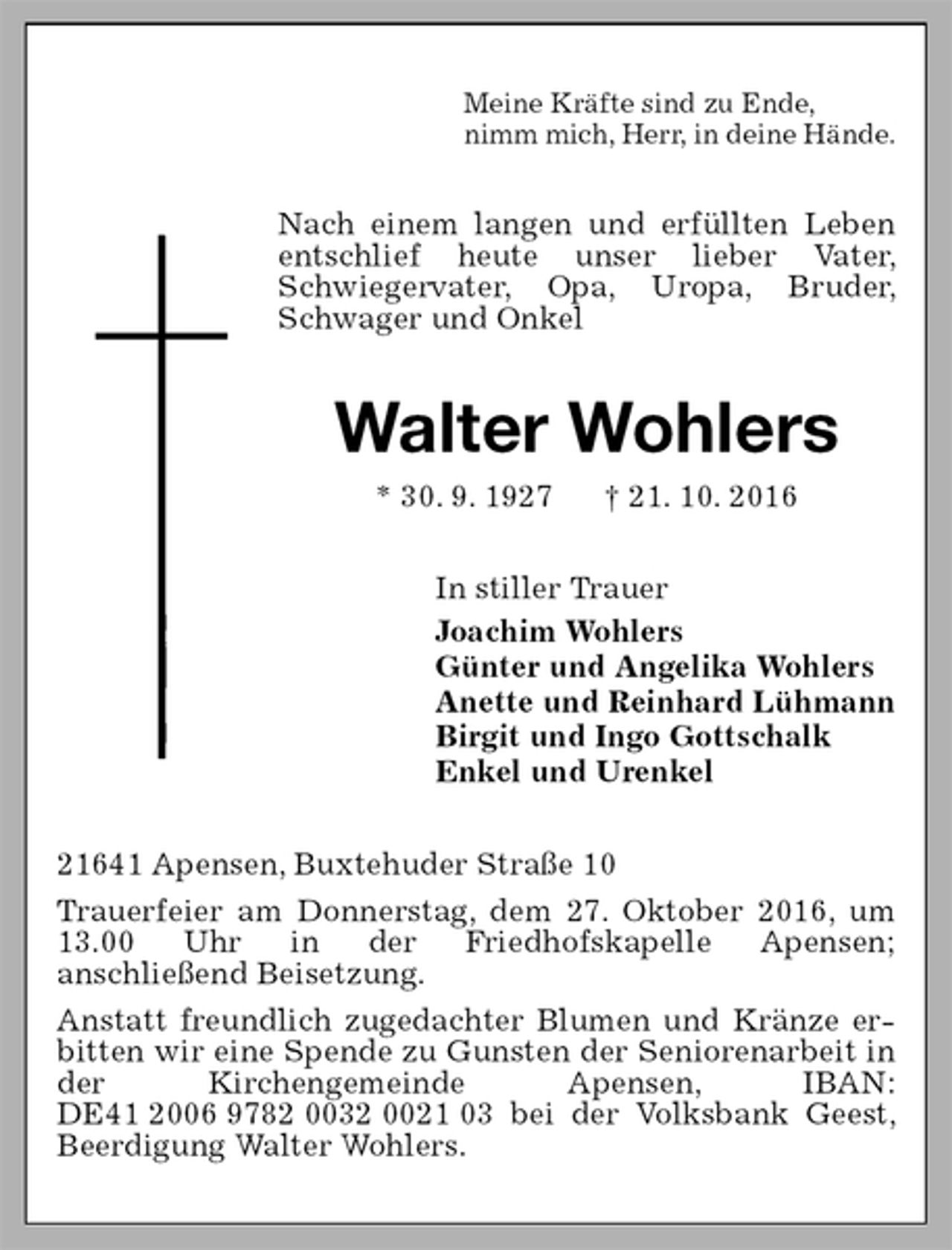 <p>Meine Kräfte sind zu Ende,<br />nimm mich, Herr, in deine Hände.<br />Nach einem langen und erfüllten Leben entschlief heute unser lieber Vater, Schwiegervater, Opa, Uropa, Bruder, Schwager und Onkel<br />Walter Wohlers<br />* 30. 9. 1927 † 21. 10. 2016<br />In stiller Trauer<br />Joachim Wohlers<br />Günter und Angelika Wohlers<br />Anette und Reinhard Lühmann<br />Birgit und Ingo Gottschalk<br />Enkel und Urenkel<br />21641 Apensen, Buxtehuder Straße 10<br />Trauerfeier am Donnerstag, dem 27. Oktober 2016, um 13.00 Uhr in der Friedhofskapelle Apensen;<br />anschließend Beisetzung.<br />Anstatt freundlich zugedachter Blumen und Kränze erbitten wir eine Spende zu Gunsten der Seniorenarbeit in der Kirchengemeinde Apensen, IBAN: DE41 2006 9782 0032 0021 03 bei der Volksbank Geest, Beerdigung Walter Wohlers.</p>