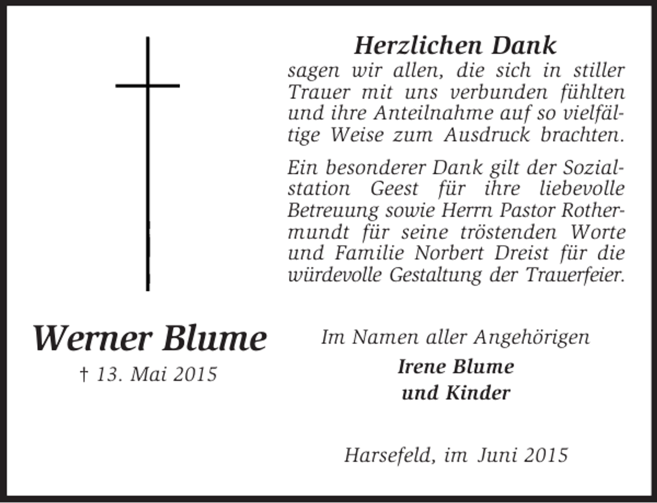 <p>Werner Blume<br />† 13. Mai 2015<br />Herzlichen Dank<br />sagen wir allen, die sich in stiller Trauer mit uns verbunden fühlten und ihre Anteilnahme auf so vielfältige Weise zum Ausdruck brachten.<br />Ein besonderer Dank gilt der Sozialstation Geest für ihre liebevolle<br />Betreuung sowie Herrn Pastor Rother-<br />mundt für seine tröstenden Worte und Familie Norbert Dreist für die würdevolle Gestaltung der Trauerfeier.<br />Im Namen aller Angehörigen<br />Irene Blume<br />und Kinder<br />Harsefeld, im Juni 2015</p>