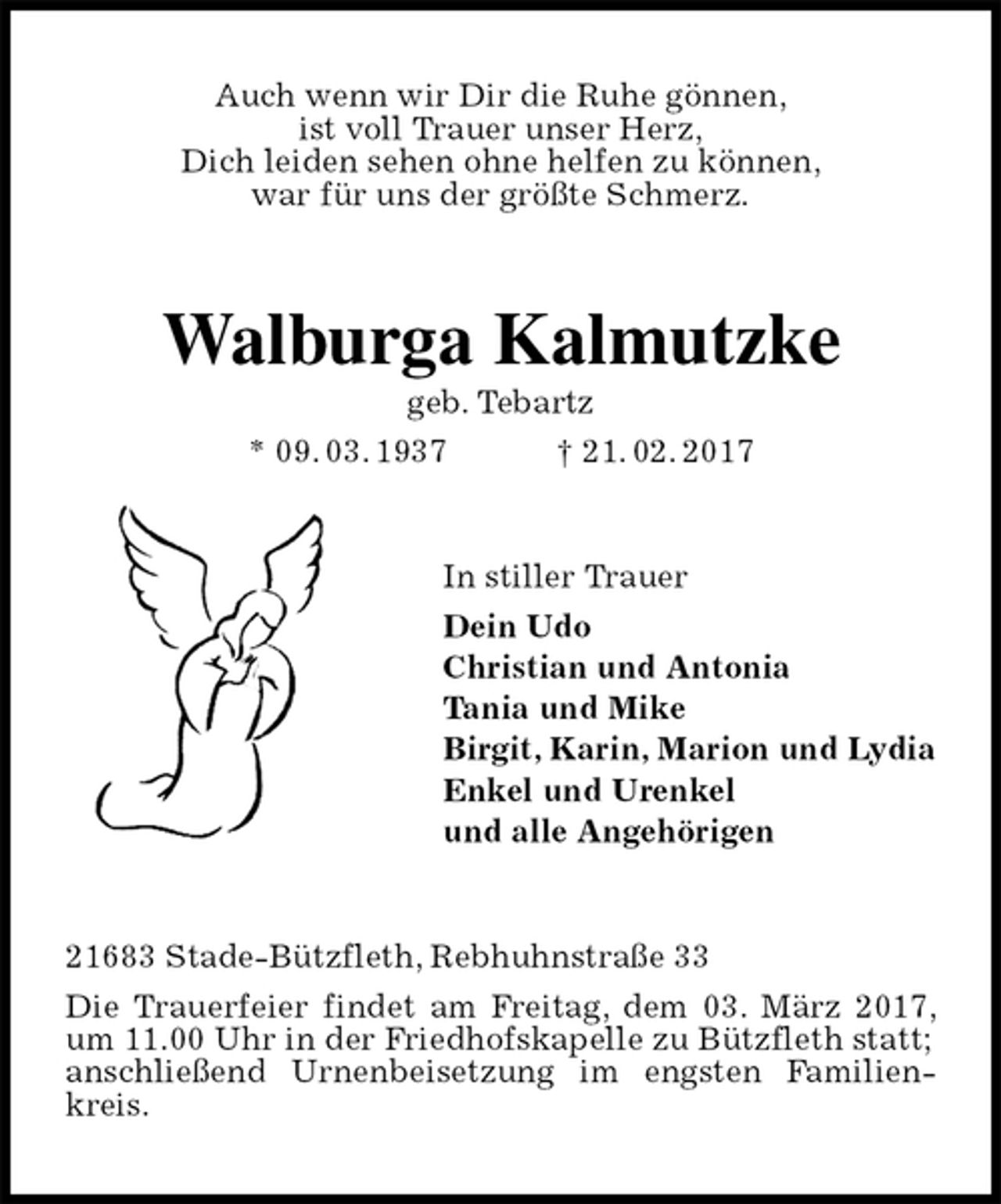 <p>Auch wenn wir Dir die Ruhe gönnen,<br />ist voll Trauer unser Herz,<br />Dich leiden sehen ohne helfen zu können,<br />war für uns der größte Schmerz.<br />Walburga Kalmutzke<br />geb. Tebartz<br />* 09. 03. 1937 † 21. 02. 2017<br />In stiller Trauer<br />Dein Udo<br />Christian und Antonia<br />Tania und Mike<br />Birgit, Karin, Marion und Lydia<br />Enkel und Urenkel<br />und alle Angehörigen<br />21683 Stade-Bützfleth, Rebhuhnstraße 33<br />Die Trauerfeier findet am Freitag, dem 03. März 2017, um 11.00 Uhr in der Friedhofskapelle zu Bützfleth statt;<br />anschließend Urnenbeisetzung im engsten Familienkreis.</p>
