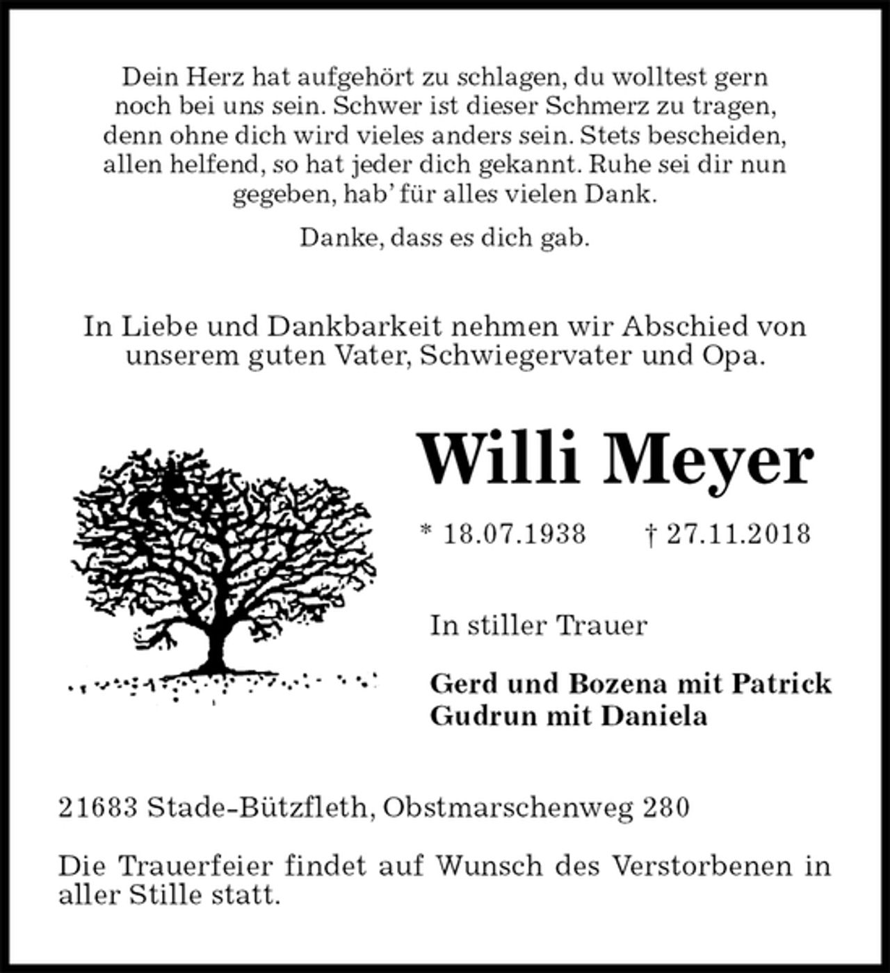 <p>Dein Herz hat aufgehört zu schlagen, du wolltest gern<br />noch bei uns sein. Schwer ist dieser Schmerz zu tragen,<br />denn ohne dich wird vieles anders sein. Stets bescheiden,<br />allen helfend, so hat jeder dich gekannt. Ruhe sei dir nun<br />gegeben, hab’ für alles vielen Dank.<br />Danke, dass es dich gab.<br />In Liebe und Dankbarkeit nehmen wir Abschied von unserem guten Vater, Schwiegervater und Opa.<br />Willi Meyer<br />* 18.07.1938 † 27.11.2018<br />In stiller Trauer</p><p>Gerd und Bozena mit Patrick<br />Gudrun mit Daniela<br />21683 Stade-Bützfleth, Obstmarschenweg 280</p><p>Die Trauerfeier findet auf Wunsch des Verstorbenen in aller Stille statt.</p>