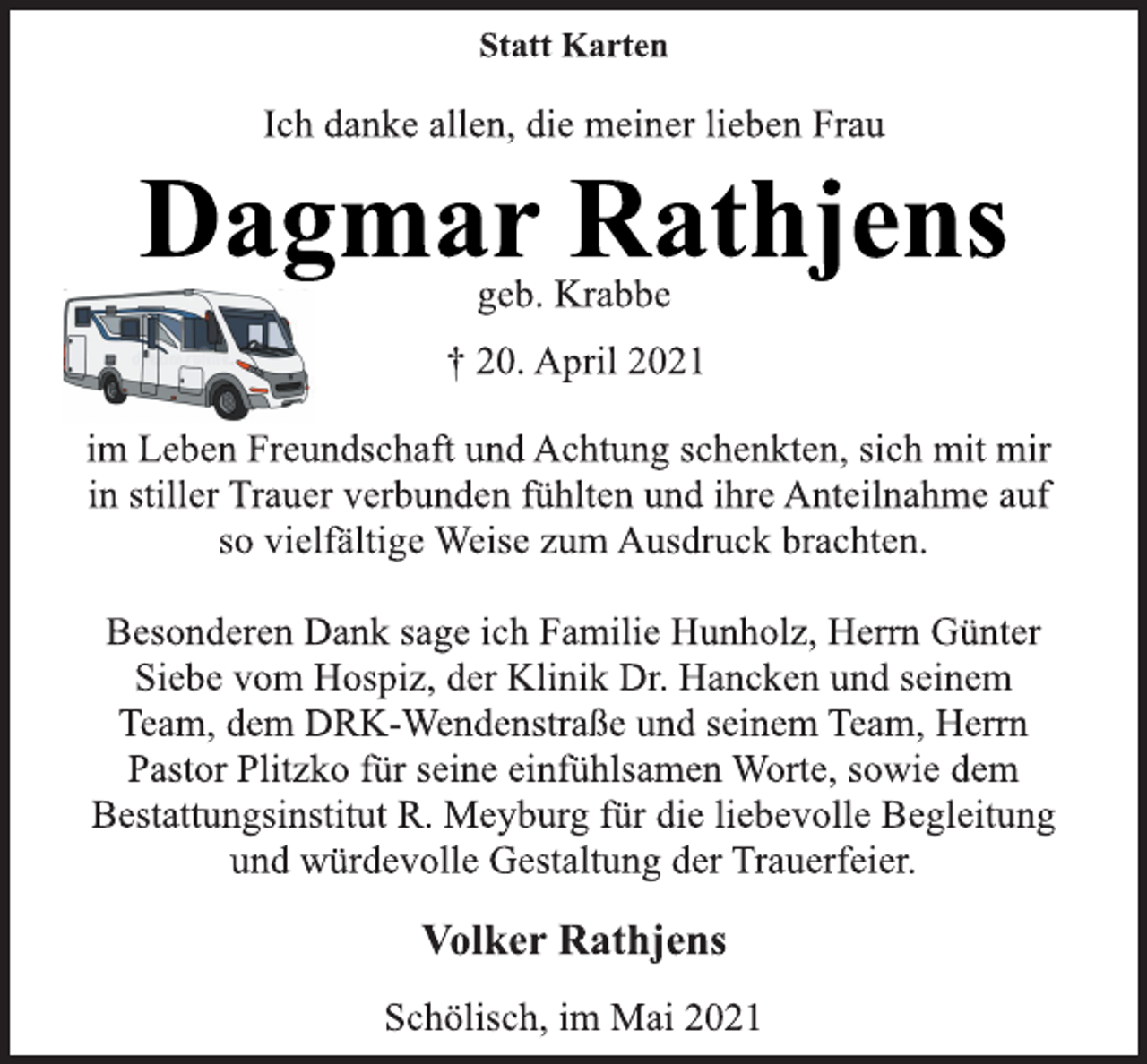 <p>Statt Karten<br />Ich danke allen, die meiner lieben Frau<br />Dagmar Rathjens<br />geb. Krabbe<br />† 20. April 2021<br />im Leben Freundschaft und Achtung schenkten, sich mit mir<br />in stiller Trauer verbunden fühlten und ihre Anteilnahme auf<br />so vielfältige Weise zum Ausdruck brachten.<br />Besonderen Dank sage ich Familie Hunholz, Herrn Günter<br />Siebe vom Hospiz, der Klinik Dr. Hancken und seinem<br />Team, dem DRK-Wendenstraße und seinem Team, Herrn<br />Pastor Plitzko für seine einfühlsamen Worte, sowie dem<br />Bestattungsinstitut R. Meyburg für die liebevolle Begleitung<br />und würdevolle Gestaltung der Trauerfeier.<br />Volker Rathjens<br />Schölisch, im Mai 2021</p>