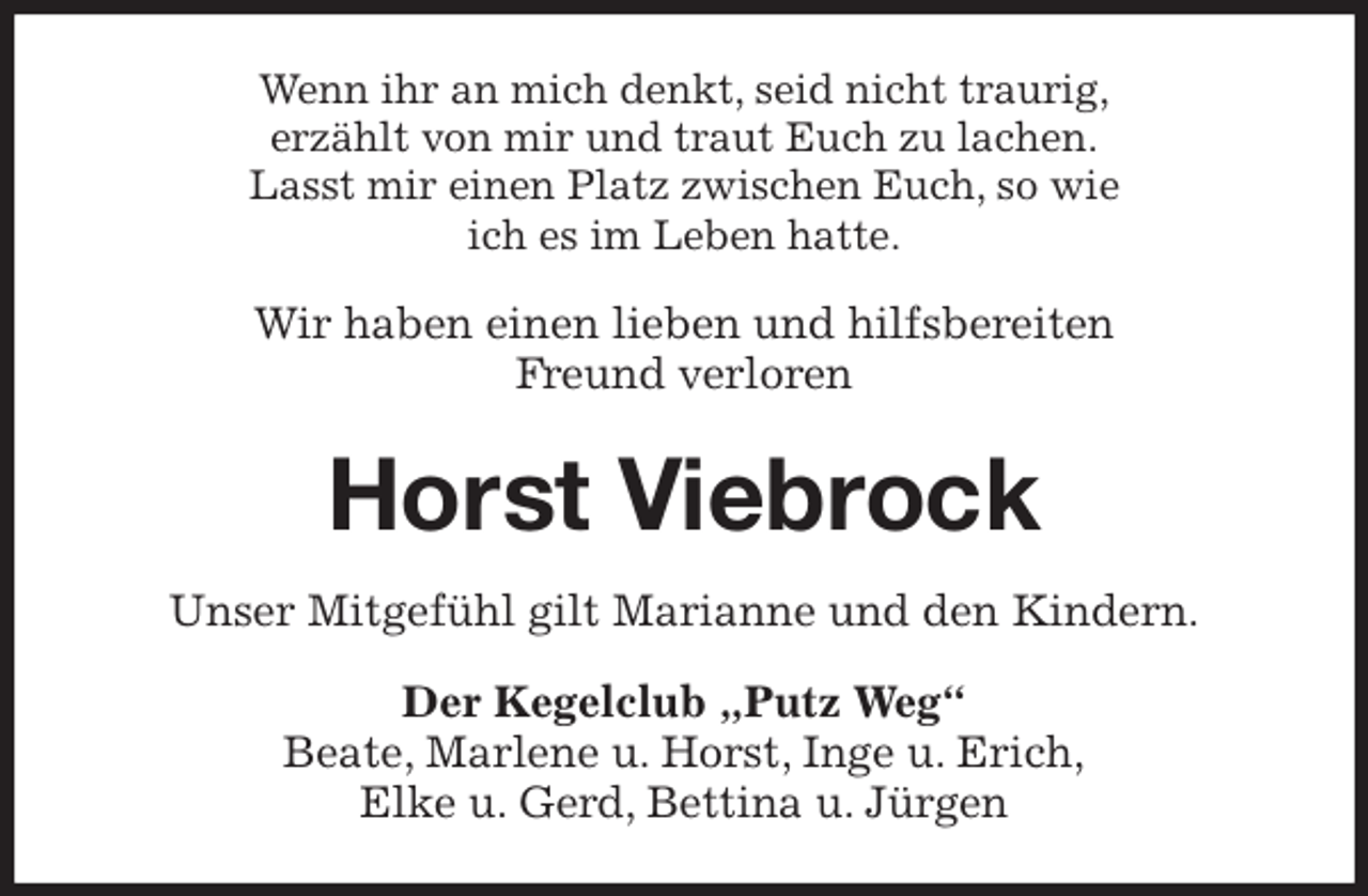 <p>Wenn ihr an mich denkt, seid nicht traurig,<br />erzählt von mir und traut Euch zu lachen.<br />Lasst mir einen Platz zwischen Euch, so wie<br />ich es im Leben hatte.</p>
<p>Wir haben einen lieben und hilfsbereiten<br />Freund verloren<br />Horst Viebrock<br />Unser Mitgefühl gilt Marianne und den Kindern.<br />Der Kegelclub „Putz Weg“<br />Beate, Marlene u. Horst, Inge u. Erich,<br />Elke u. Gerd, Bettina u. Jürgen</p>