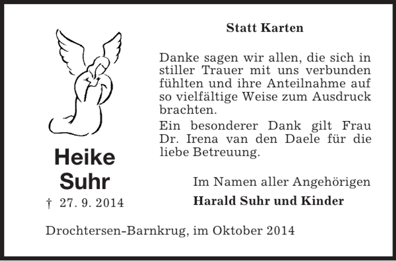 <p>Heike<br />Suhr<br />† 27. 9. 2014<br />Statt Karten<br />Danke sagen wir allen, die sich in stiller Trauer mit uns verbunden fühlten und ihre Anteilnahme auf so vielfältige Weise zum Ausdruck brachten.<br />Ein besonderer Dank gilt Frau<br />Dr. Irena van den Daele für die liebe Betreuung.<br />Im Namen aller Angehörigen<br />Harald Suhr und Kinder<br />Drochtersen-Barnkrug, im Oktober 2014</p>