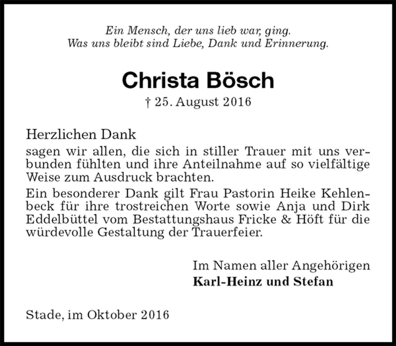 <p>Ein Mensch, der uns lieb war, ging.<br />Was uns bleibt sind Liebe, Dank und Erinnerung.<br />Christa Bösch<br />† 25. August 2016<br />Herzlichen Dank<br />sagen wir allen, die sich in stiller Trauer mit uns verbunden fühlten und ihre Anteilnahme auf so vielfältige Weise zum Ausdruck brachten.<br />Ein besonderer Dank gilt Frau Pastorin Heike Kehlenbeck für ihre trostreichen Worte sowie Anja und Dirk Eddelbüttel vom Bestattungshaus Fricke &amp; Höft für die würdevolle Gestaltung der Trauerfeier.<br />Im Namen aller Angehörigen<br />Karl-Heinz und Stefan<br />Stade, im Oktober 2016</p>