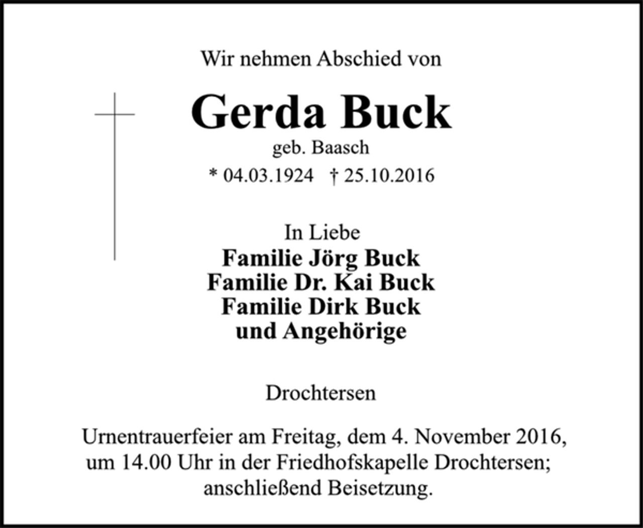 <p>Wir nehmen Abschied von<br />Gerda Buck<br />geb. Baasch<br />* 04.03.1924 + 25.10.2016<br />In Liebe<br />Familie Jörg Buck<br />Familie Dr. Kai Buck<br />Familie Dirk Buck<br />und Angehörige<br />Drochtersen<br />Urnentrauerfeier am Freitag, dem 4. November 2016, um 14.00 Uhr in der Friedhofksapelle Drochtersen;<br />anschließend Beisetzung.</p>