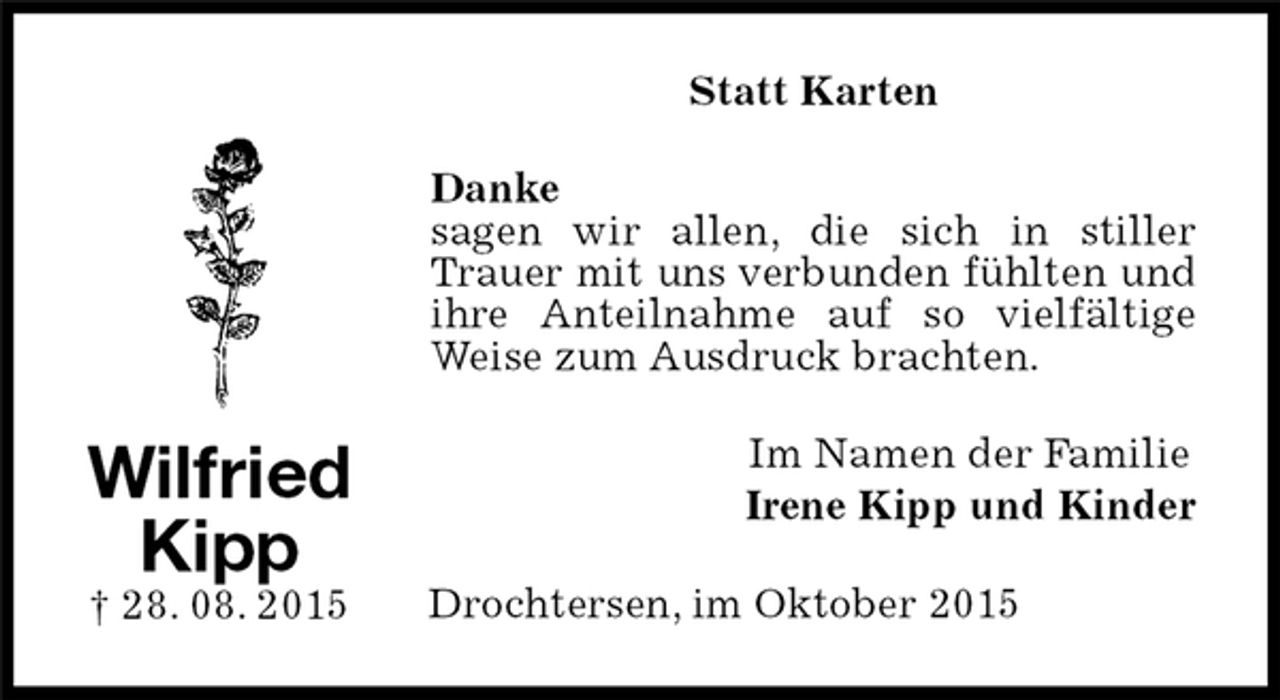 <p>Im Namen der Familie<br />Irene Kipp und Kinder<br />Statt Karten<br />Wilfried<br />Kipp<br />† 28. 08. 2015<br />Danke<br />sagen wir allen, die sich in stiller Trauer mit uns verbunden fühlten und ihre Anteilnahme auf so vielfältige Weise zum Ausdruck brachten.<br />Drochtersen, im Oktober 2015</p>