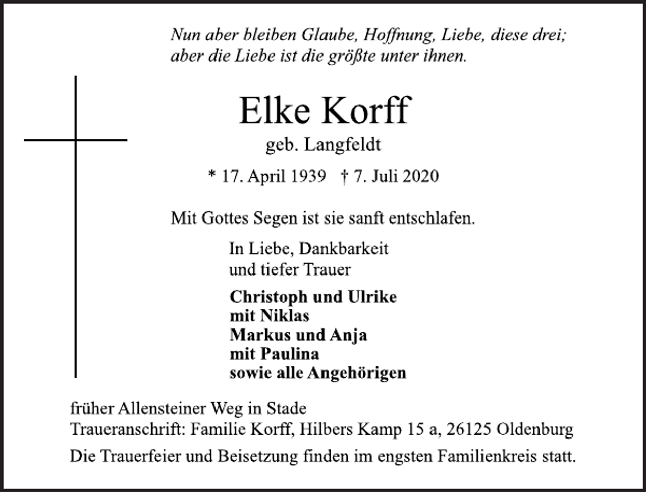 <p>Nun aber bleiben Glaube, Hoffnung, Liebe, diese drei;<br />aber die Liebe ist die größte unter ihnen.<br />Elke Korff<br />geb. Langfeldt<br />* 17. April 1939 † 7. Juli 2020<br />Mit Gottes Segen ist sie sanft entschlafen.<br />In Liebe, Dankbarkeit<br />und tiefer Trauer<br />Christoph und Ulrike<br />mit Niklas<br />Markus und Anja<br />mit Paulina<br />sowie alle Angehörigen<br />früher Allensteiner Weg in Stade<br />Traueranschrift: Familie Korff, Hilbers Kamp 15 a, 26125 Oldenburg<br />Die Trauerfeier und Beisetzung finden im engsten Familienkreis statt.</p>