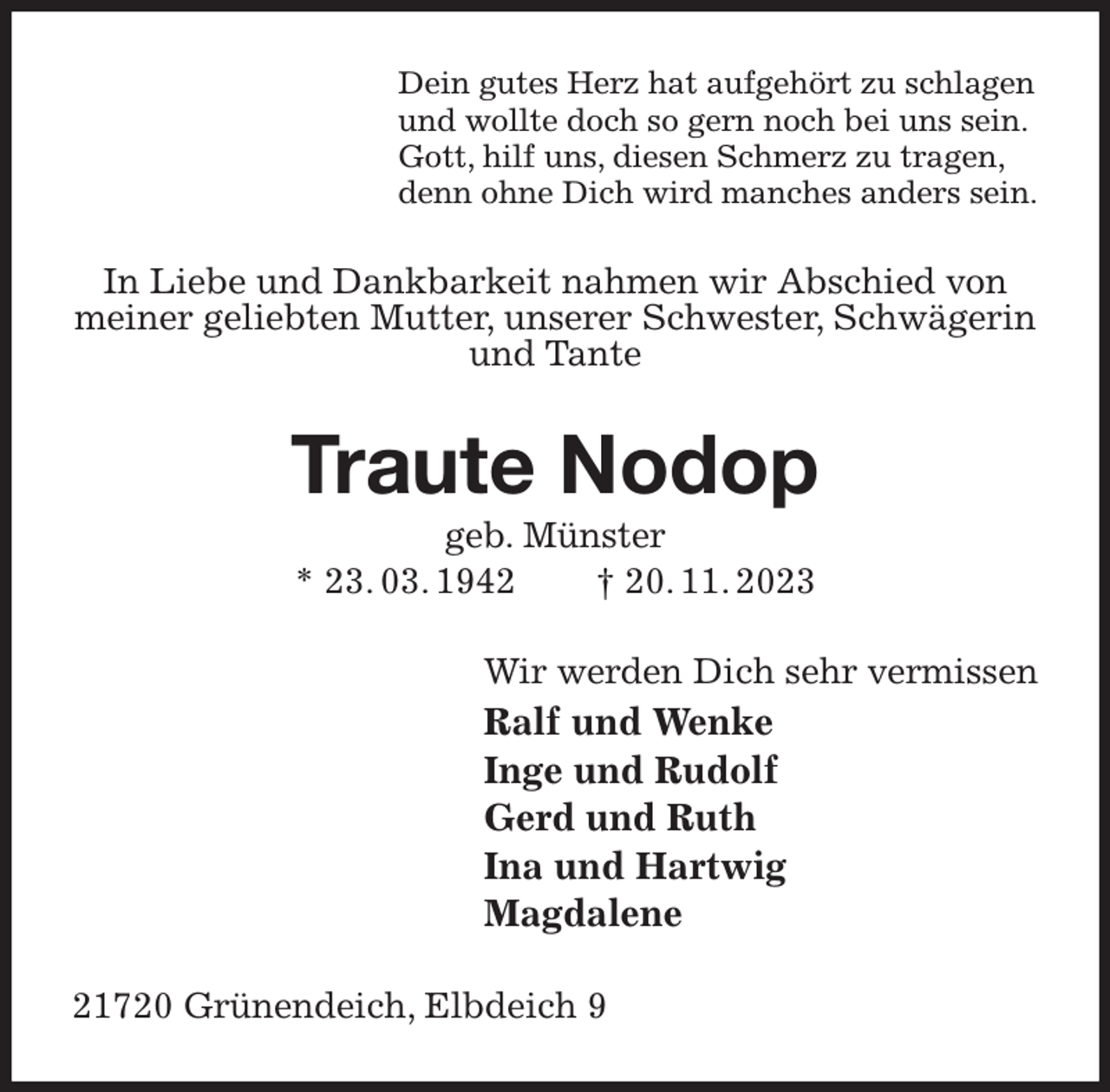 <p>Dein gutes Herz hat aufgehört zu schlagen<br />und wollte doch so gern noch bei uns sein.<br />Gott, hilf uns, diesen Schmerz zu tragen,<br />denn ohne Dich wird manches anders sein.<br />In Liebe und Dankbarkeit nahmen wir Abschied von meiner geliebten Mutter, unserer Schwester, Schwägerin und Tante<br />Traute Nodop<br />geb. Münster<br />* 23. 03. 1942 † 20. 11. 2023<br />Wir werden Dich sehr vermissen<br />Ralf und Wenke<br />Inge und Rudolf<br />Gerd und Ruth<br />Ina und Hartwig<br />Magdalene<br />21720 Grünendeich, Elbdeich 9</p>