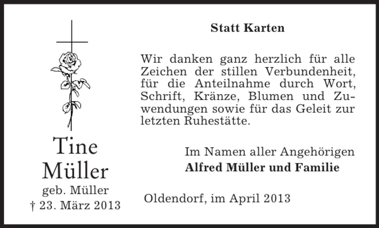 <p>Statt Karten<br />Wir danken ganz herzlich für alle<br />Zeichen der stillen Verbundenheit,<br />für die Anteilnahme durch Wort,<br />Schrift, Kränze, Blumen und Zuwendungen sowie für das Geleit zur<br />letzten Ruhestätte.</p><p>Tine<br />Müller<br />geb. Müller<br />† 23. März 2013</p><p>Im Namen aller Angehörigen<br />Alfred Müller und Familie<br />Oldendorf, im April 2013</p>