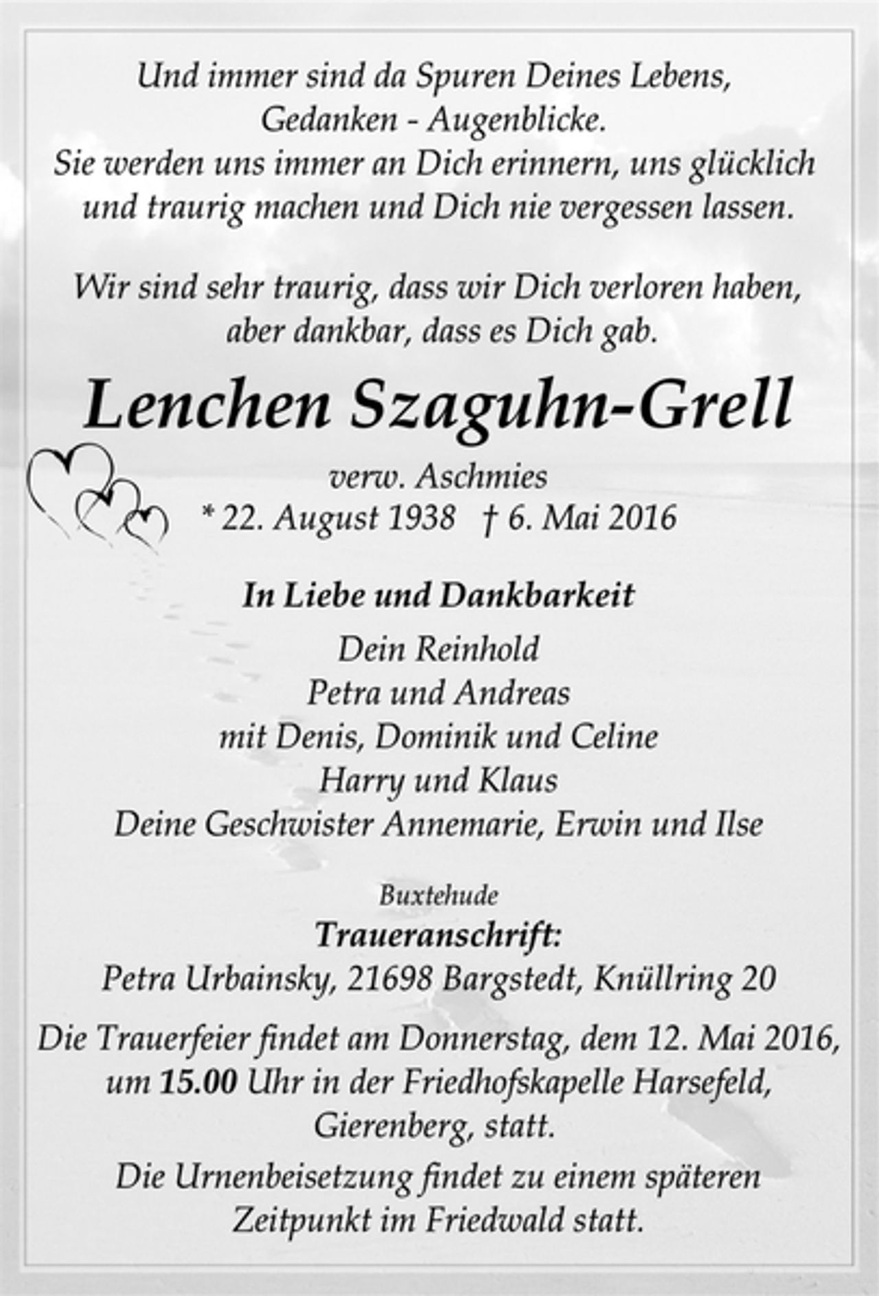 <p>Und immer sind da Spuren Deines Lebens,<br />Gedanken - Augenblicke.<br />Sie werden uns immer an Dich erinnern, uns glücklich und traurig machen und Dich nie vergesen lassen.</p>
<p>Wir sind sehr traurig, dass wir dich verloren haben, aber dankbar, dass es Dich gab.<br />Lenchen Szaguhn- Grell<br />verw. Aschmies<br />* 22. August 1938 6. Mai 2016</p>
<p>In Liebe und Dankbarkeit<br />Dein Reinhold<br />Petra und Andreas<br />mit Denis, Dominik nd Celine<br />Harry und Klaus<br />Deine Geschwister Annemarie, Erwin und Ilse</p>
<p>Buxtehude<br />Traueranschrift:<br />Petra Urbainsky, 21698 Bargstedt, Knüllring 20</p>
<p>Die Trauerfeier findet am Donnerstag, dem 12. Mai 2016, um 15.00 Uhr in der Friedhofskapelle Harsefeld, Gierenberg, statt.</p>
<p>Die Urnenbeisetzung findet zu einem späteren Zeitpunkt im Friedwald statt.</p>