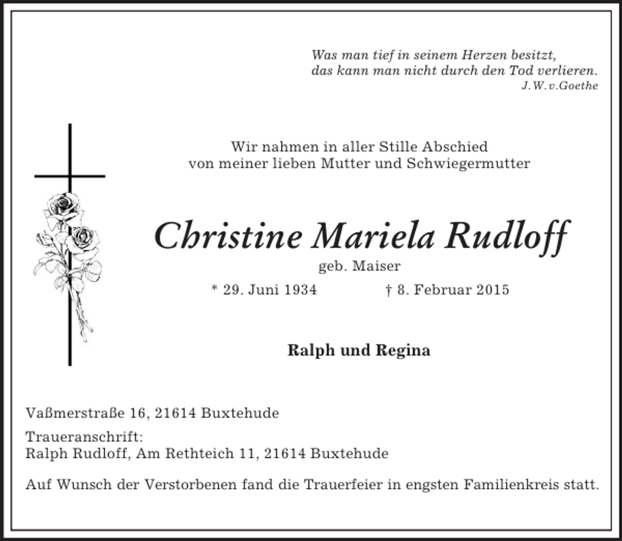 <p>Was man tief in seinem Herzen besitzt,<br />das kann man nicht durch den Tod verlieren.<br />J. W. v.Goethe<br />Wir nahmen in aller Stille Abschied<br />von meiner lieben Mutter und Schwiegermutter<br />Christine Mariela Rudloff<br />geb. Maiser<br />* 29. Juni 1934 † 8. Februar 2015<br />Ralph und Regina<br />Vaßmerstraße 16, 21614 Buxtehude<br />Traueranschrift:<br />Ralph Rudloff, Am Rethteich 11, 21614 Buxtehude<br />Auf Wunsch der Verstorbenen fand die Trauerfeier in engsten Familienkreis statt.</p>