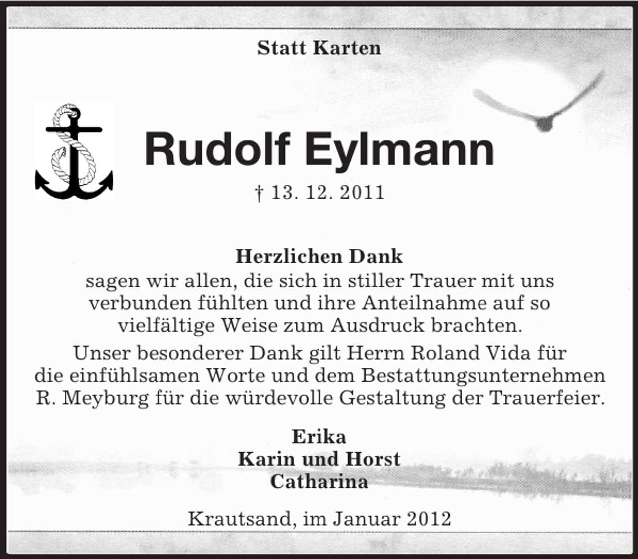 <p>Statt Karten</p><p>Rudolf Eylmann<br />† 13. 12. 2011<br />Herzlichen Dank<br />sagen wir allen, die sich in stiller Trauer mit uns<br />verbunden fühlten und ihre Anteilnahme auf so<br />vielfältige Weise zum Ausdruck brachten.<br />Unser besonderer Dank gilt Herrn Roland Vida für<br />die einfühlsamen Worte und dem Bestattungsunternehmen<br />R. Meyburg für die würdevolle Gestaltung der Trauerfeier.<br />Erika<br />Karin und Horst<br />Catharina<br />Krautsand, im Januar 2012</p>