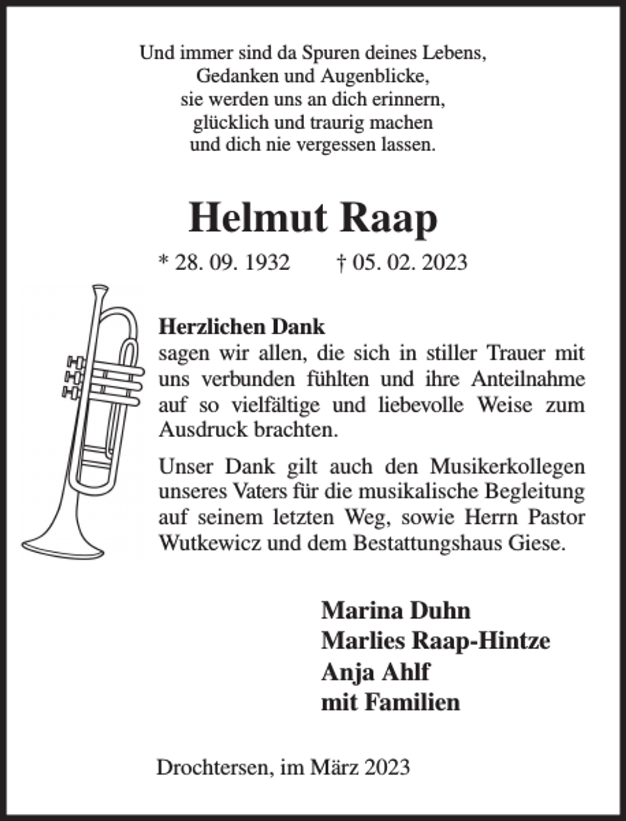 <p>Und immer sind da Spuren deines Lebens,<br />Gedanken und Augenblicke,<br />sie werden uns an dich erinnern,<br />glücklich und traurig machen<br />und dich nie vergessen lassen.<br />Helmut Raap<br />* 28. 09. 1932 † 05. 02. 2023<br />Herzlichen Dank<br />sagen wir allen, die sich in stiller Trauer mit uns verbunden fühlten und ihre Anteilnahme auf so vielfältige und liebevolle Weise zum Ausdruck brachten.<br />Unser Dank gilt auch den Musikerkollegen unseres Vaters für die musikalische Begleitung auf seinem letzten Weg, sowie Herrn Pastor Wutkewicz und dem Bestattungshaus Giese.<br />Marina Duhn<br />Marlies Raap-Hintze<br />Anja Ahlf<br />mit Familien<br />Drochtersen, im März 2023</p>
