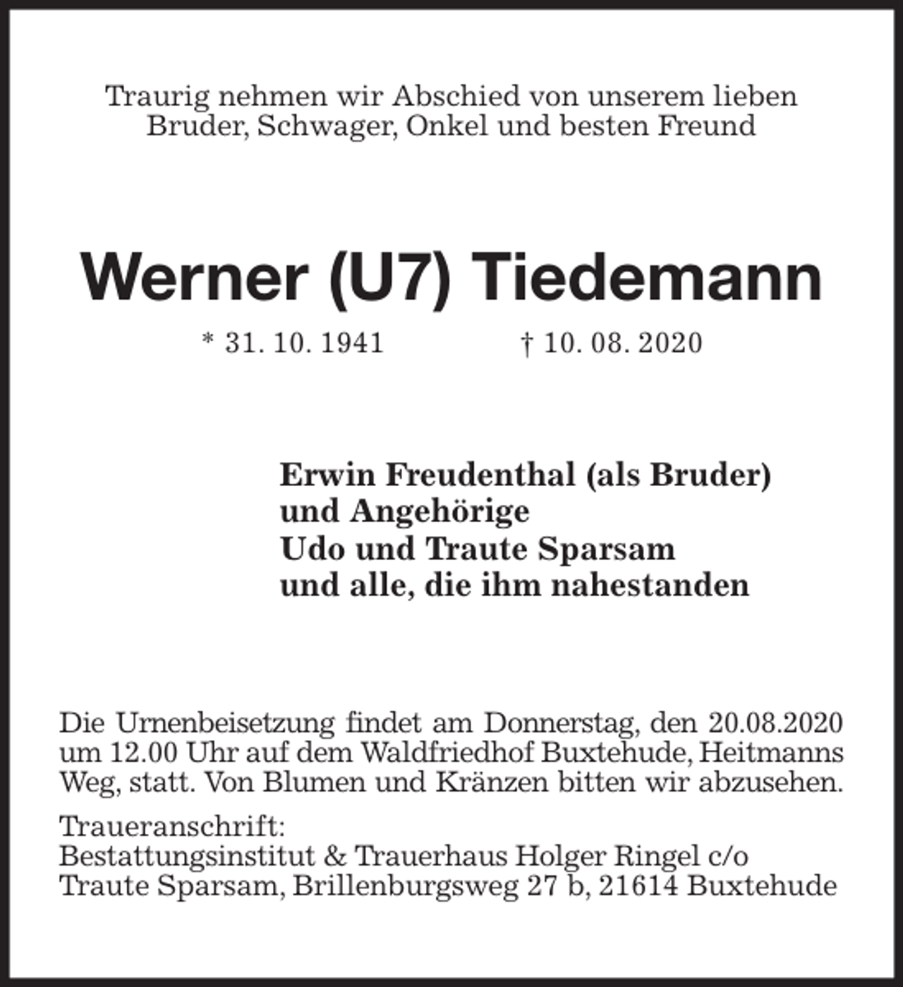 <p>Traurig nehmen wir Abschied von unserem lieben<br />Bruder, Schwager, Onkel und besten Freund<br />Werner (U7) Tiedemann<br />* 31. 10. 1941 † 10. 08. 2020<br />Erwin Freudenthal (als Bruder)<br />und Angehörige<br />Udo und Traute Sparsam<br />und alle, die ihm nahestanden<br />Die Urnenbeisetzung findet am Donnerstag, den 20.08.2020<br />um 12.00 Uhr auf dem Waldfriedhof Buxtehude, Heitmanns<br />Weg, statt. Von Blumen und Kränzen bitten wir abzusehen.<br />Traueranschrift:<br />Bestattungsinstitut &amp; Trauerhaus Holger Ringel c/o<br />Traute Sparsam, Brillenburgsweg 27 b, 21614 Buxtehude</p>