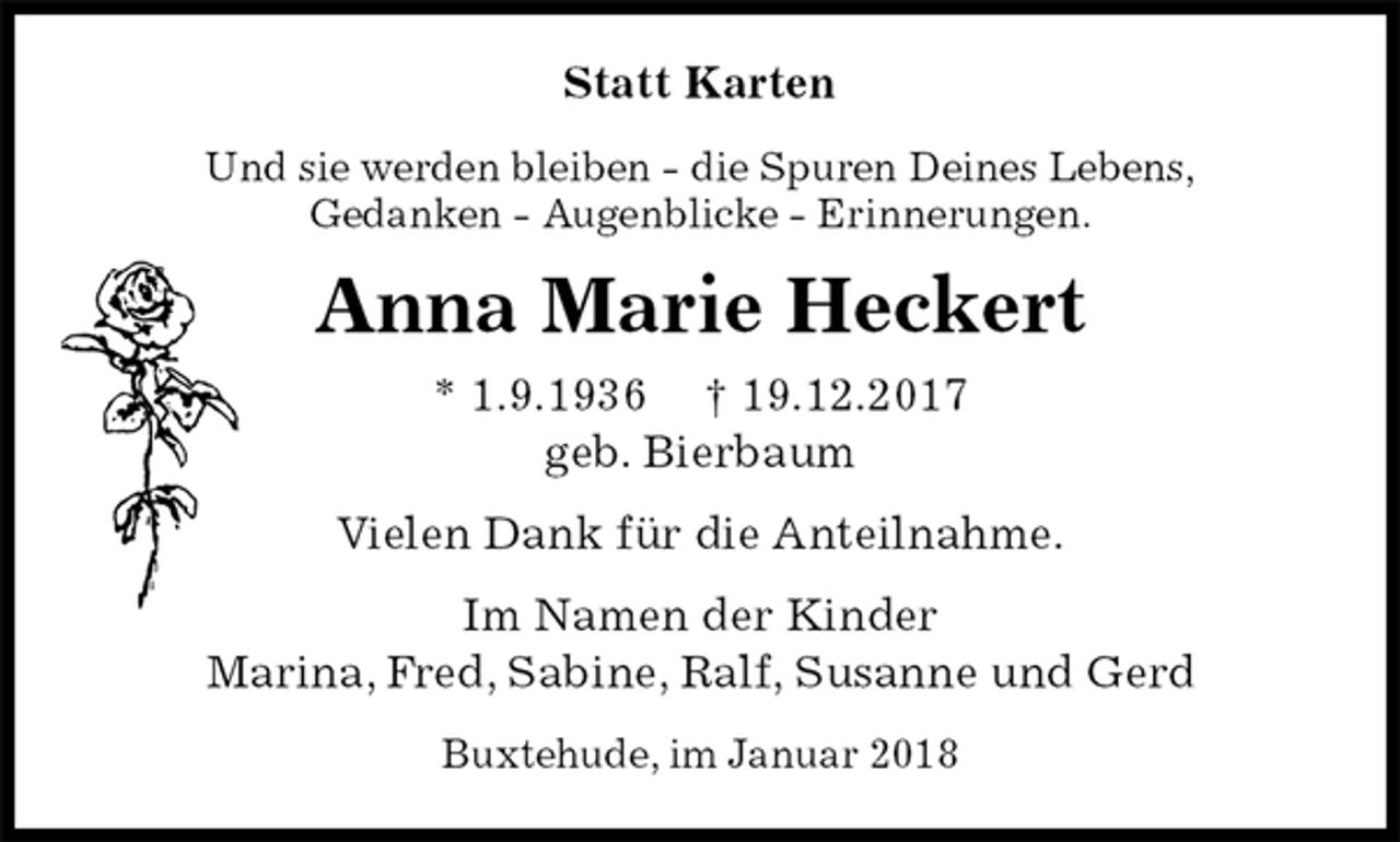 <p>Statt Karten<br />Und sie werden bleiben - die Spuren Deines Lebens,<br />Gedanken - Augenblicke - Erinnerungen.<br />Anna Marie Heckert<br />* 1.9.1936 † 19.12.2017<br />geb. Bierbaum<br />Vielen Dank für die Anteilnahme.<br />Im Namen der Kinder<br />Marina, Fred, Sabine, Ralf, Susanne und Gerd<br />Buxtehude, im Januar 2018</p>