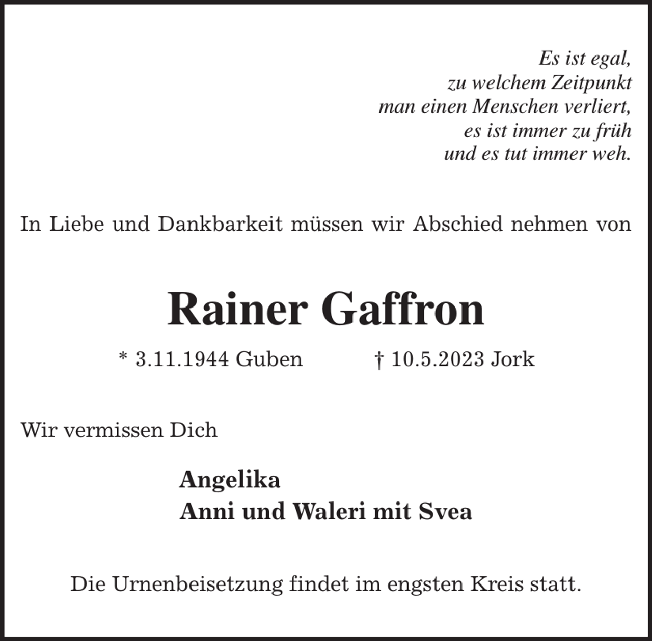 <p>Es ist egal,<br />zu welchem Zeitpunkt<br />man einen Menschen verliert,<br />es ist immer zu früh<br />und es tut immer weh.<br />In Liebe und Dankbarkeit müssen wir Abschied nehmen von<br />Rainer Gaffron<br />* 3.11.1944 Guben † 10.5.2023 Jork<br />Wir vermissen Dich</p><p>Angelika<br />Anni und Waleri mit Svea<br />Die Urnenbeisetzung findet im engsten Kreis statt.</p>
