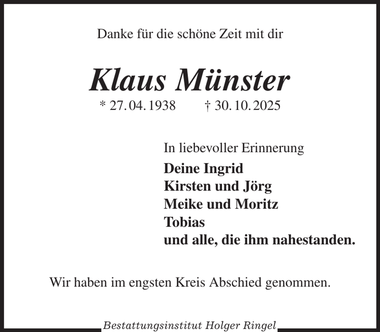 <p>Danke für die schöne Zeit mit dir<br />Klaus Münster<br />* 27. 04. 1938 † 30. 10. 2025<br />In liebevoller Erinnerung<br />Deine Ingrid<br />Kirsten und Jörg<br />Meike und Moritz<br />Tobias<br />und alle, die ihm nahestanden.<br />Wir haben im engsten Kreis Abschied genommen.<br />Bestattungsinstitut Holger Ringel</p>