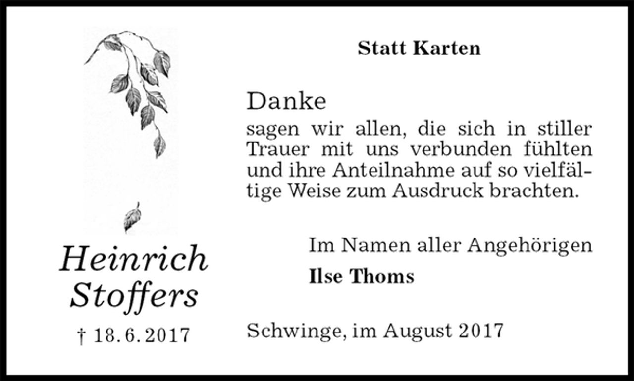 <p>Statt Karten<br />Danke<br />sagen wir allen, die sich in stiller Trauer mit uns verbunden fühlten und ihre Anteilnahme auf so vielfältige Weise zum Ausdruck brachten.<br />Im Namen aller Angehörigen<br />Ilse Thoms<br />Schwinge, im August 2017<br />Heinrich<br />Stoffers<br />† 18. 6. 2017</p>