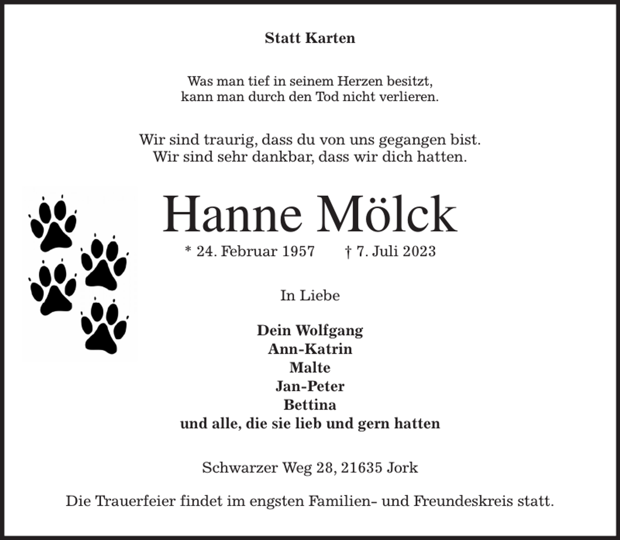 <p>Statt Karten<br />Was man tief in seinem Herzen besitzt,<br />kann man durch den Tod nicht verlieren.<br />Wir sind traurig, dass du von uns gegangen bist.<br />Wir sind sehr dankbar, dass wir dich hatten.<br />Hanne Mölck<br />* 24. Februar 1957 † 7. Juli 2023<br />In Liebe</p><p>Dein Wolfgang<br />Ann-Katrin<br />Malte<br />Jan-Peter<br />Bettina<br />und alle, die sie lieb und gern hatten<br />Schwarzer Weg 28, 21635 Jork</p><p>Die Trauerfeier findet im engsten Familien- und Freundeskreis statt.</p>