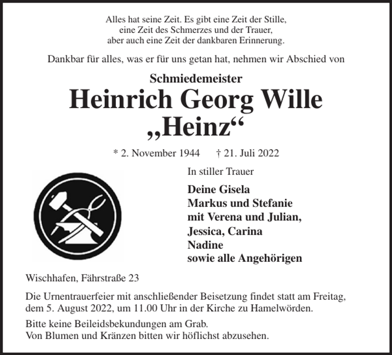 <p>Alles hat seine Zeit. Es gibt eine Zeit der Stille,<br />eine Zeit des Schmerzes und der Trauer,<br />aber auch eine Zeit der dankbaren Erinnerung.<br />Dankbar für alles, was er für uns getan hat, nehmen wir Abschied von<br />Schmiedemeister<br />Heinrich Georg Wille<br />„Heinz“<br />* 2. November 1944 † 21. Juli 2022<br />In stiller Trauer<br />Deine Gisela<br />Markus und Stefanie<br />mit Verena und Julian,<br />Jessica, Carina<br />Nadine<br />sowie alle Angehörigen<br />Wischhafen, Fährstraße 23<br />Die Urnentrauerfeier mit anschließender Beisetzung findet statt am Freitag, dem 5. August 2022, um 11.00 Uhr in der Kirche zu Hamelwörden.<br />Bitte keine Beileidsbekundungen am Grab.<br />Von Blumen und Kränzen bitten wir höflichst abzusehen.</p>