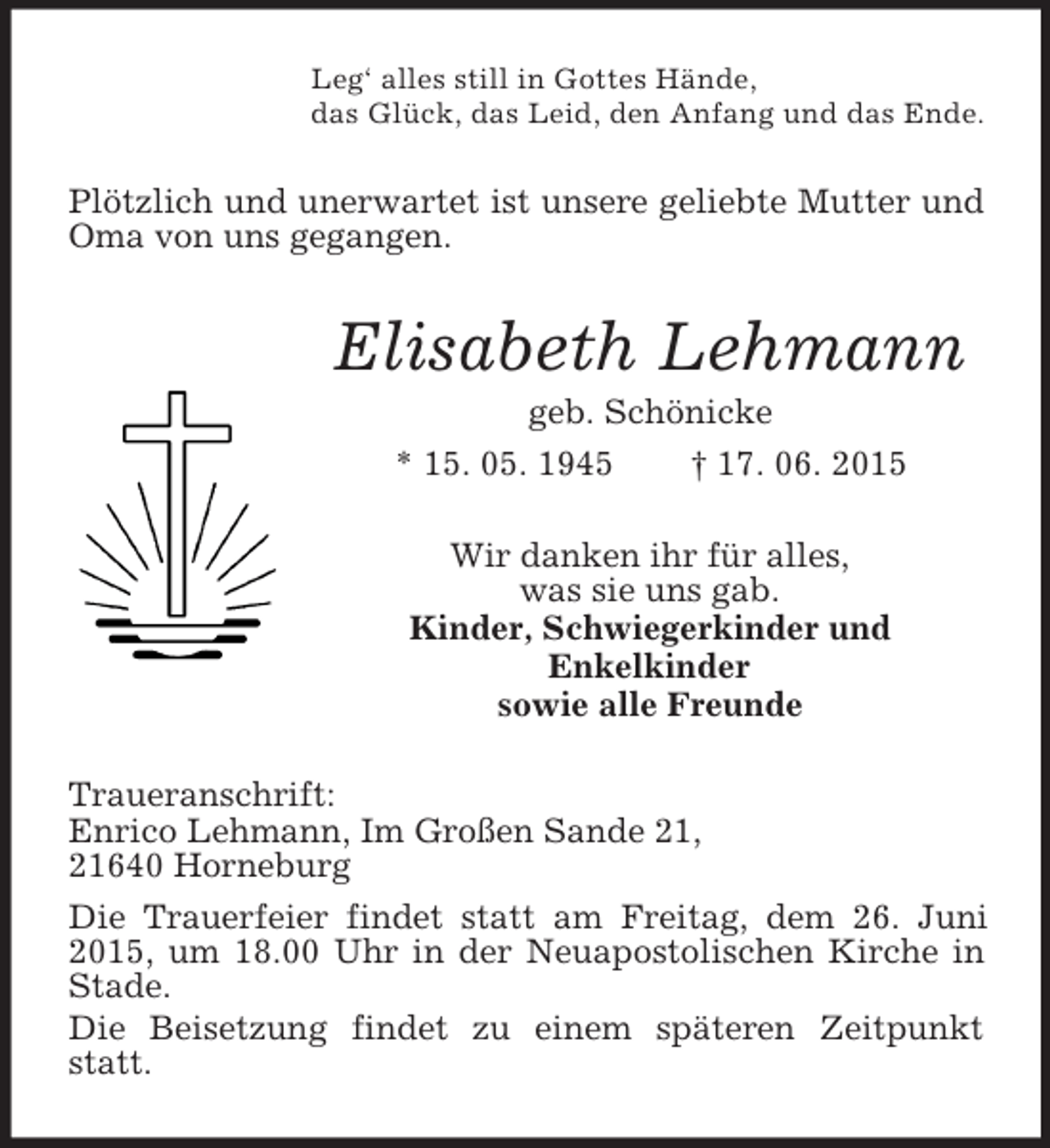 <p>Leg‘ alles still in Gottes Hände,<br />das Glück, das Leid, den Anfang und das Ende.<br />Plötzlich und unerwartet ist unsere geliebte Mutter und Oma von uns gegangen.<br />Elisabeth Lehmann<br />geb. Schönicke<br />* 15. 05. 1945 † 17. 06. 2015<br />Wir danken ihr für alles,<br />was sie uns gab.<br />Kinder, Schwiegerkinder und<br />Enkelkinder<br />sowie alle Freunde<br />Traueranschrift:<br />Enrico Lehmann, Im Großen Sande 21,<br />21640 Horneburg<br />Die Trauerfeier findet statt am Freitag, dem 26. Juni 2015, um 18.00 Uhr in der Neuapostolischen Kirche in Stade.<br />Die Beisetzung findet zu einem späteren Zeitpunkt statt.</p>